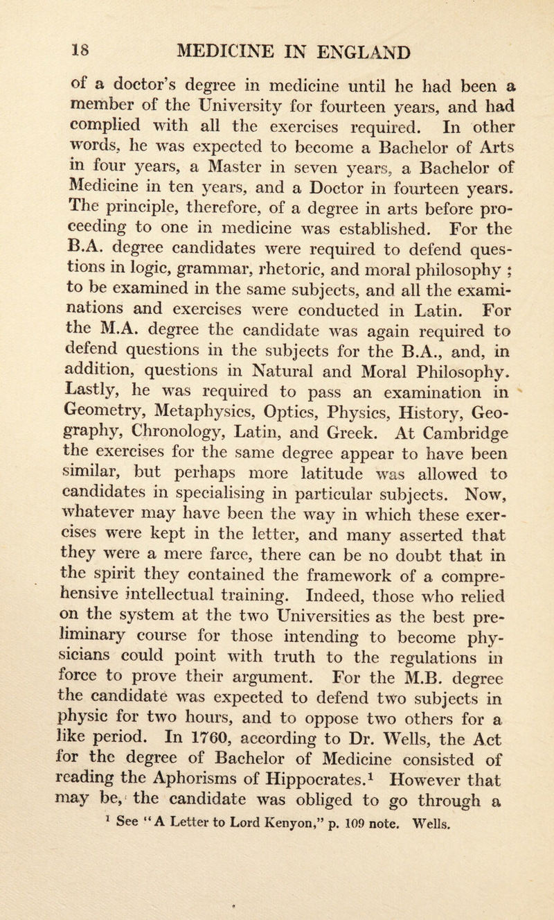 of a doctor’s degree in medicine until he had been a member of the University for fourteen years, and had complied with all the exercises required. In other words, he was expected to become a Bachelor of Arts in four years, a Master in seven years, a Bachelor of Medicine in ten years, and a Doctor in fourteen years. The principle, therefore, of a degree in arts before pro¬ ceeding to one in medicine was established. For the B.A. degree candidates were required to defend ques¬ tions in logic, grammar, rhetoric, and moral philosophy ; to be examined in the same subjects, and all the exami¬ nations and exercises were conducted in Latin. For the M.A. degree the candidate was again required to defend questions in the subjects for the B.A., and, in addition, questions in Natural and Moral Philosophy. Lastly, he was required to pass an examination in Geometry, Metaphysics, Optics, Physics, History, Geo¬ graphy, Chronology, Latin, and Greek. At Cambridge the exercises for the same degree appear to have been similar, but perhaps more latitude was allowed to candidates in specialising in particular subjects. Now, whatever may have been the way in which these exer¬ cises were kept in the letter, and many asserted that they were a mere farce, there can be no doubt that in the spirit they contained the framework of a compre¬ hensive intellectual training. Indeed, those who relied on the system at the two Universities as the best pre¬ liminary course for those intending to become phy¬ sicians could point with truth to the regulations in force to prove their argument. For the M.B. degree the candidate was expected to defend two subjects in physic for two hours, and to oppose two others for a like period. In 1760, according to Dr. Wells, the Act lor the degree of Bachelor of Medicine consisted of reading the Aphorisms of Hippocrates.1 However that may be,1 the candidate was obliged to go through a