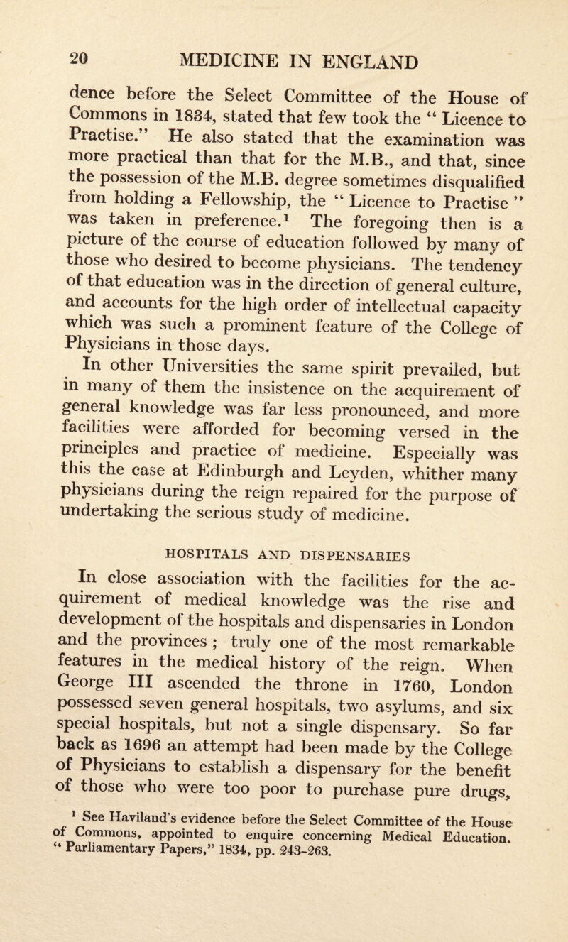 dence before the Select Committee of the House of Commons in 1834, stated that few took the “ Licence to Practise. He also stated that the examination was more practical than that for the M.B., and that, since the possession of the M.B. degree sometimes disqualified from holding a Fellowship, the 44 Licence to Practise ” was taken in preference.1 The foregoing then is a picture of the course of education followed by many of those who desired to become physicians. The tendency of that education was in the direction of general culture, and accounts for the high order of intellectual capacity which was such a prominent feature of the College of Physicians in those days. In other Universities the same spirit prevailed, but in many of them the insistence on the acquirement of general knowledge was far less pronounced, and more facilities were afforded for becoming versed in the principles and practice of medicine. Especially was this the case at Edinburgh and Leyden, whither many physicians during the reign repaired for the purpose of undertaking the serious study of medicine. HOSPITALS AND DISPENSARIES In close association with the facilities for the ac¬ quirement of medical knowledge was the rise and development of the hospitals and dispensaries in London and the provinces ; truly one of the most remarkable features in the medical history of the reign. When George III ascended the throne in 1760, London possessed seven general hospitals, two asylums, and six special hospitals, but not a single dispensary. So far back as 1696 an attempt had been made by the College of Physicians to establish a dispensary for the benefit of those who were too poor to purchase pure drugs. See Haviland s evidence before the Select Committee of the House of Commons, appointed to enquire concerning Medical Education. “ Parliamentary Papers,” 1834., pp. 243-263.
