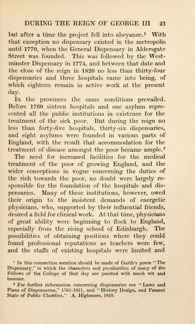 but after a time the project fell into abeyance.1 With that exception no dispensary existed in the metropolis until 1770, when the General Dispensary in Aldersgate Street was founded. This was followed by the West¬ minster Dispensary in 1774, and between that date and the close of the reign in 1820 no less than thirty-four dispensaries and three hospitals came into being, of which eighteen remain in active work at the present day. In the provinces the same conditions prevailed. Before 1760 sixteen hospitals and one asylum repre¬ sented all the public institutions in existence for the treatment of the sick poor. But during the reign no less than forty-five hospitals, thirty-six dispensaries, and eight asylums were founded in various parts of England, with the result that accommodation for the treatment of disease amongst the poor became ample.2 The need for increased facilities for the medical treatment of the poor of growing England, and the wider conceptions in vogue concerning the duties of the rich towards the poor, no doubt were largely re¬ sponsible for the foundation of the hospitals and dis¬ pensaries. Many of these institutions, however, owed their origin to the insistent demands of energetic physicians, who, supported by their influential friends, desired a field for clinical work. At that time, physicians of great ability were beginning to flock to England, especially from the rising school of Edinburgh. The possibilities of obtaining positions where they could found professional reputations as teachers were few, and the staffs of existing hospitals were limited and 1 In this connection mention should be made of Garth’s poem “The Dispensary,” in which the characters and peculiarities of many of the Fellows of the College of that day are painted with much wit and humour. 8 For further information concerning dispensaries see “ Laws and Plans of Dispensaries,” 1765-1811, and “History Design, and Present State of Public Charities.” A. Highmore, 1810.