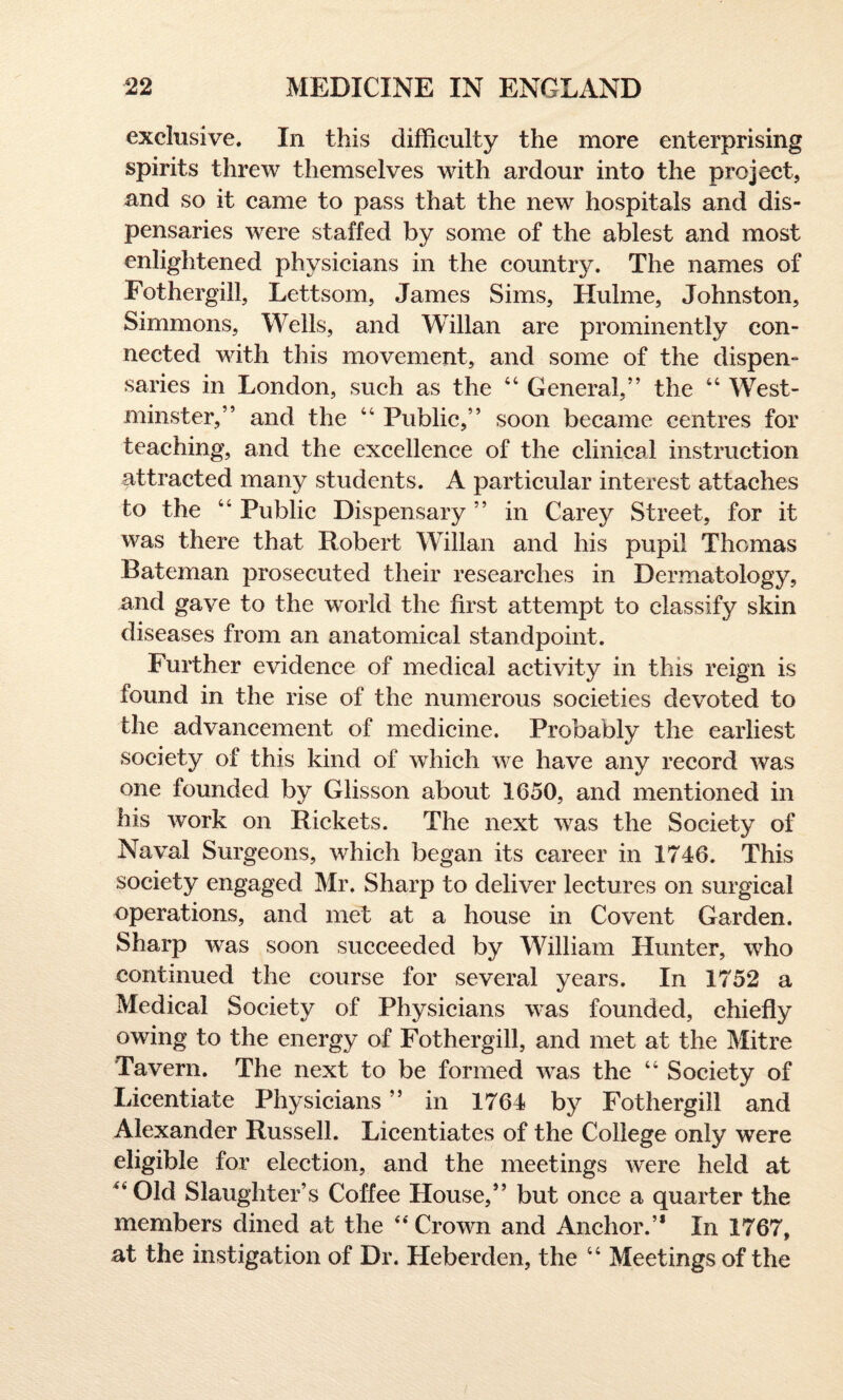 exclusive. In this difficulty the more enterprising spirits threw themselves with ardour into the project, and so it came to pass that the new hospitals and dis¬ pensaries were staffed by some of the ablest and most enlightened physicians in the country. The names of Fothergill, Lettsom, James Sims, Hulme, Johnston, Simmons, Wells, and Willan are prominently con¬ nected with this movement, and some of the dispen¬ saries in London, such as the 44 General,” the “ West¬ minster,” and the 44 Public,” soon became centres for teaching, and the excellence of the clinical instruction attracted many students. A particular interest attaches to the 44 Public Dispensary ” in Carey Street, for it was there that Robert Willan and his pupil Thomas Bateman prosecuted their researches in Dermatology, and gave to the world the first attempt to classify skin diseases from an anatomical standpoint. Further evidence of medical activity in this reign is found in the rise of the numerous societies devoted to the advancement of medicine. Probably the earliest society of this kind of which we have any record was one founded by Glisson about 1650, and mentioned in his work on Rickets. The next was the Society of Naval Surgeons, which began its career in 1746. This society engaged Mr. Sharp to deliver lectures on surgical operations, and met at a house in Co vent Garden. Sharp was soon succeeded by William Hunter, who continued the course for several years. In 1752 a Medical Society of Physicians was founded, chiefly owing to the energy of Fothergill, and met at the Mitre Tavern. The next to be formed was the 44 Society of Licentiate Physicians ” in 1764 by Fothergill and Alexander Russell. Licentiates of the College only were eligible for election, and the meetings were held at ”01d Slaughter’s Coffee House,” but once a quarter the members dined at the 44 Crown and Anchor.’* In 1767, at the instigation of Dr. Heberden, the 44 Meetings of the