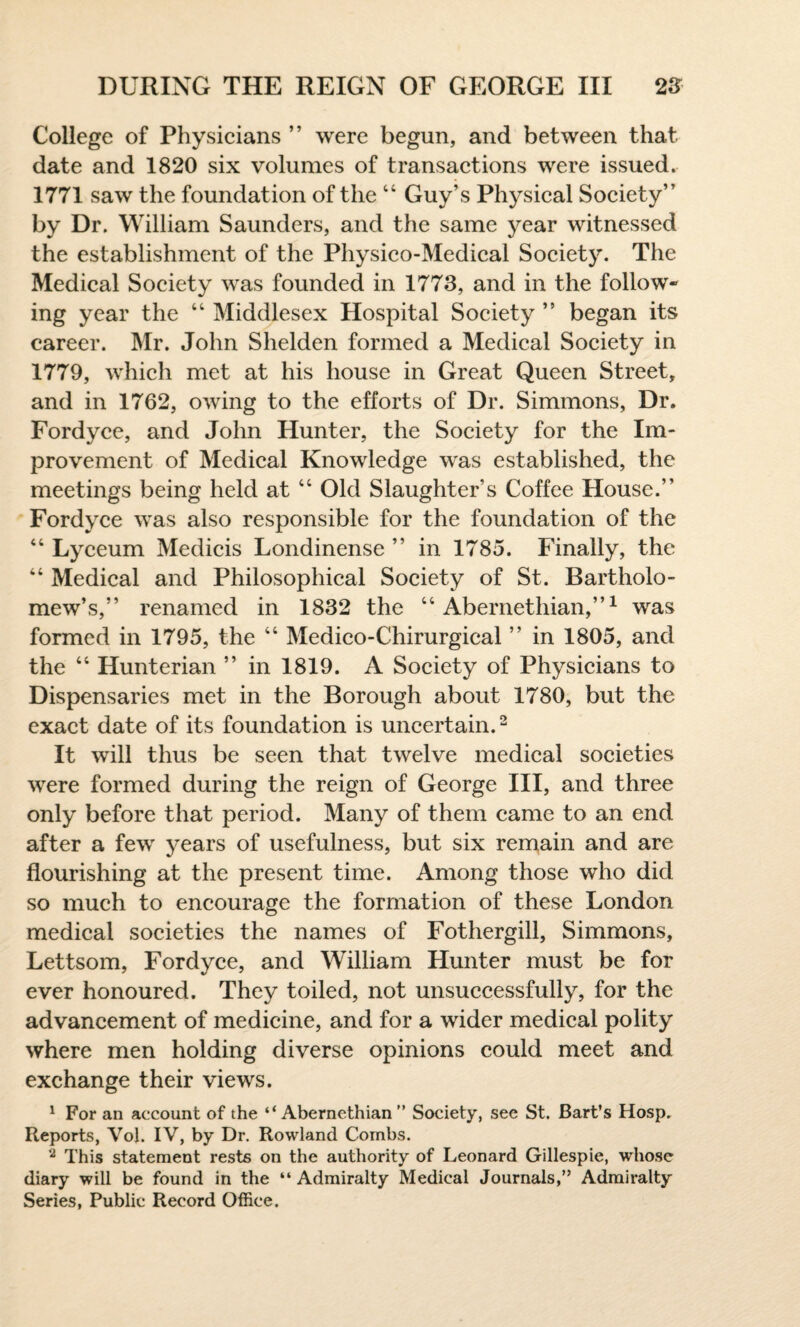 College of Physicians ” were begun, and between that date and 1820 six volumes of transactions were issued. 1771 saw the foundation of the 44 Guy’s Physical Society” by Dr. William Saunders, and the same year witnessed the establishment of the Physico-Medical Society. The Medical Society was founded in 1773, and in the follow¬ ing year the 44 Middlesex Hospital Society ” began its career. Mr. John Shelden formed a Medical Society in 1779, which met at his house in Great Queen Street, and in 1762, owing to the efforts of Dr. Simmons, Dr. Fordyce, and John Hunter, the Society for the Im¬ provement of Medical Knowledge was established, the meetings being held at 44 Old Slaughter’s Coffee House.” Fordyce was also responsible for the foundation of the 44 Lyceum Medicis Londinense ” in 1785. Finally, the 44 Medical and Philosophical Society of St. Bartholo¬ mew’s,” renamed in 1832 the 44 Abernethian,”1 was formed in 1795, the 44 Medico-Chirurgical ” in 1805, and the 44 Hunterian ” in 1819. A Society of Physicians to Dispensaries met in the Borough about 1780, but the exact date of its foundation is uncertain.2 It will thus be seen that twelve medical societies were formed during the reign of George III, and three only before that period. Many of them came to an end after a few years of usefulness, but six remain and are flourishing at the present time. Among those who did so much to encourage the formation of these London medical societies the names of Fothergill, Simmons, Lettsom, Fordyce, and William Hunter must be for ever honoured. They toiled, not unsuccessfully, for the advancement of medicine, and for a wider medical polity where men holding diverse opinions could meet and exchange their views. 1 For an account of the “Abernethian” Society, see St. Bart’s Hosp. Reports, Yol. IV, by Dr. Rowland Combs. 2 This statement rests on the authority of Leonard Gillespie, whose diary will be found in the “Admiralty Medical Journals,” Admiralty Series, Public Record Office.