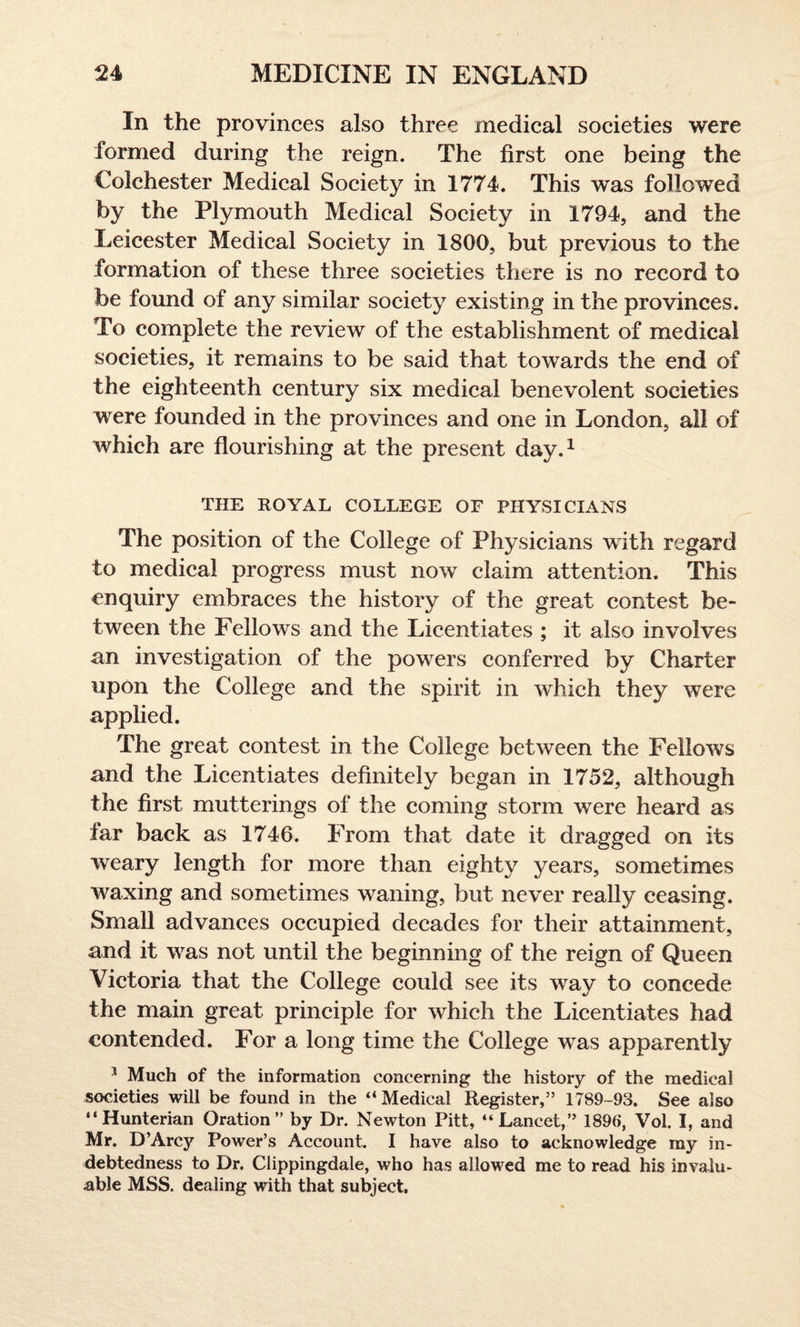 In the provinces also three medical societies were formed during the reign. The first one being the Colchester Medical Society in 1774. This was followed by the Plymouth Medical Society in 1794, and the Leicester Medical Society in 1800, but previous to the formation of these three societies there is no record to be found of any similar society existing in the provinces. To complete the review of the establishment of medical societies, it remains to be said that towards the end of the eighteenth century six medical benevolent societies were founded in the provinces and one in London, all of which are flourishing at the present day.1 THE ROYAL COLLEGE OF PHYSICIANS The position of the College of Physicians with regard to medical progress must now claim attention. This enquiry embraces the history of the great contest be¬ tween the Fellows and the Licentiates ; it also involves an investigation of the powers conferred by Charter upon the College and the spirit in which they were applied. The great contest in the College between the Fellows and the Licentiates definitely began in 1752, although the first mutterings of the coming storm were heard as far back as 1746. From that date it dragged on its weary length for more than eighty years, sometimes waxing and sometimes waning, but never really ceasing. Small advances occupied decades for their attainment, and it was not until the beginning of the reign of Queen Victoria that the College could see its way to concede the main great principle for which the Licentiates had contended. For a long time the College was apparently 1 Much of the information concerning the history of the medical societies will be found in the “ Medical Register,” 1789-93. See also “Hunterian Oration” by Dr. Newton Pitt, “Lancet,” 1896, Vol. I, and Mr. D’Arcy Power’s Account. I have also to acknowledge my in¬ debtedness to Dr. Clippingdale, who has allowed me to read his invalu¬ able MSS. dealing with that subject.