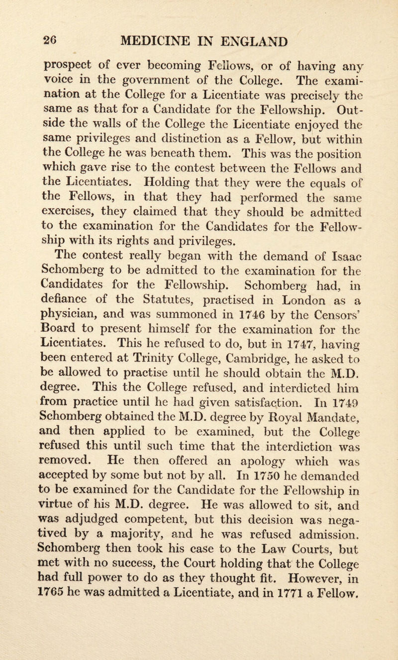 prospect of ever becoming Fellows, or of having any voice in the government of the College. The exami¬ nation at the College for a Licentiate was precisely the same as that for a Candidate for the Fellowship. Out¬ side the walls of the College the Licentiate enjoyed the same privileges and distinction as a Fellow, but within the College he was beneath them. This was the position which gave rise to the contest between the Fellows and the Licentiates. Holding that they wrere the equals of the Fellows, in that they had performed the same exercises, they claimed that they should be admitted to the examination for the Candidates for the Fellow¬ ship with its rights and privileges. The contest really began with the demand of Isaac Schomberg to be admitted to the examination for the Candidates for the Fellowship. Schomberg had, in defiance of the Statutes, practised in London as a physician, and was summoned in 1746 by the Censors’ Board to present himself for the examination for the Licentiates. This he refused to do, but in 1747, having been entered at Trinity College, Cambridge, he asked to be allowed to practise until he should obtain the M.D. degree. This the College refused, and interdicted him from practice until he had given satisfaction. In 1749 Schomberg obtained the M.D. degree by Royal Mandate, and then applied to be examined, but the College refused this until such time that the interdiction was removed. He then offered an apology which was accepted by some but not by all. In 1750 he demanded to be examined for the Candidate for the Fellowship in virtue of his M.D. degree. He was allowed to sit, and was adjudged competent, but this decision was nega¬ tived by a majority, and he was refused admission. Schomberg then took his case to the Law Courts, but met with no success, the Court holding that the College had full power to do as they thought fit. However, in 1765 he was admitted a Licentiate, and in 1771 a Fellow.