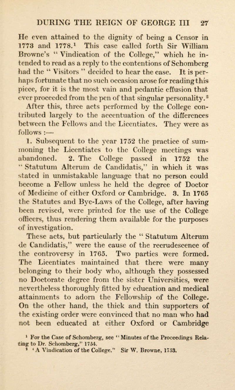 He even attained to the dignity of being a Censor in 1773 and 1778.1 This case called forth Sir William Browne’s 44 Vindication of the College,” which he in¬ tended to read as a reply to the contentions of Schomberg had the 44 Visitors ” decided to hear the case. It is per¬ haps fortunate that no such occasion arose for reading this piece, for it is the most vain and pedantic effusion that ever proceeded from the pen of that singular personality.2 After this, three acts performed by the College con¬ tributed largely to the accentuation of the differences between the Fellows and the Licentiates. They were as follows :— 1. Subsequent to the year 1752 the practice of sum¬ moning the Licentiates to the College meetings was abandoned. 2. The College passed in 1752 the 44 Statutum Alterum de Candidatis,” in which it was stated in unmistakable language that no person could become a Fellow unless he held the degree of Doctor of Medicine of either Oxford or Cambridge. 3. In 1765 the Statutes and Bye-Laws of the College, after having been revised, were printed for the use of the College officers, thus rendering them available for the purposes of investigation. These acts, but particularly the 44 Statutum Alterum de Candidatis,” 'were the cause of the recrudescence of the controversy in 1765. Two parties were formed. The Licentiates maintained that there were many belonging to their body who, although they possessed no Doctorate degree from the sister Universities, were nevertheless thoroughly fitted by education and medical attainments to adorn the Fellowship of the College. On the other hand, the thick and thin supporters of the existing order were convinced that no man who had not been educated at either Oxford or Cambridge 1 For the Case of Schomberg, see “Minutes of the Proceedings Rela¬ ting to Dr. Schomberg,” 1754. s ‘ A Vindication of the College.” Sir W. Browne, 1753.