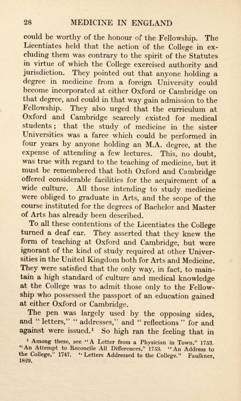 could be worthy of the honour of the Fellowship. The Licentiates held that the action of the College in ex¬ cluding them was contrary to the spirit of the Statutes in virtue of which the College exercised authority and jurisdiction. They pointed out that anyone holding a degree in medicine from a foreign University could become incorporated at either Oxford or Cambridge on that degree, and could in that way gain admission to the Fellowship. They also urged that the curriculum at Oxford and Cambridge scarcely existed for medical students ; that the study of medicine in the sister Universities was a farce which could be performed in lour years by anyone holding an M.A. degree, at the expense of attending a few lectures. This, no doubt, was true with regard to the teaching of medicine, but it must be remembered that both Oxford and Cambridge offered considerable facilities for the acquirement of a wide culture. All those intending to study medicine were obliged to graduate in Arts, and the scope of the course instituted for the degrees of Bachelor and Master of Arts has already been described. To all these contentions of the Licentiates the College turned a deaf ear. They asserted that they knew the form of teaching at Oxford and Cambridge, but were ignorant of the kind of study required at other Univer¬ sities in the United Kingdom both for Arts and Medicine. They were satisfied that the only way, in fact, to main¬ tain a high standard of culture and medical knowledge at the College was to admit those only to the Fellow¬ ship who possessed the passport of an education gained at either Oxford or Cambridge. The pen was largely used by the opposing sides, and 44 letters,” 44 addresses,” and 44 reflections ” for and against were issued.1 So high ran the feeling that in 1 Among these, see “A Letter from a Physician in Town,” 1753. “An Attempt to Reconcile Ail Differences,” 1753. “An Address to the College,” 1747. “ Letters Addressed to the College.” Faulkner. 1829.
