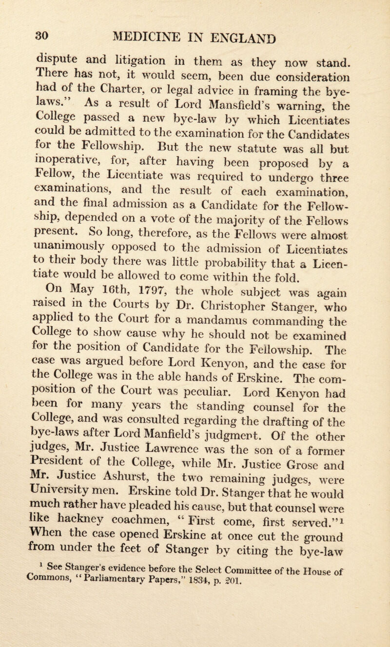 dispute and litigation in them as they no%v stand. There has not, it would seem, been due consideration had of the Charter, or legal advice in framing the bye¬ laws. As a result of Lord Mansfield’s warning, the College passed a new bye-law by which Licentiates could be admitted to the examination for the Candidates foi the Fellowship. But the new statute was all but inoperative, for, after having been proposed by a Fellow, the Licentiate was required to undergo three examinations, and the result of each examination, and the final admission as a Candidate for the Fellow¬ ship, depended on a vote of the majority of the Fellows present. So long, therefore, as the Fellows were almost unanimously opposed to the admission of Licentiates to their body there was little probability that a Licen¬ tiate would be allowed to come within the fold. On May 16th, 1797, the whole subject was again laised in the Courts by Dr. Christopher Stanger, who applied to the Court for a mandamus commanding the College to show cause why he should not be examined for the position of Candidate for the Fellowship. The case was argued before Lord Kenyon, and the case for the College was in the able hands of Erskine. The com¬ position of the Court was peculiar. Lord Kenyon had been for many years the standing counsel for the College, and was consulted regarding the drafting of the bye-laws after Lord Manfield’s judgment. Of the other judges, Mr. Justice Lawrence was the son of a former Piesident of the College, while Mr. Justice Grose and Mr. Justice Ashurst, the two remaining judges, were University men. Erskine told Dr. Stanger that he would much rather have pleaded his cause, but that counsel were like hackne}^ coachmen, “ First come, first served.”1 When the case opened Erskine at once cut the ground from under the feet of Stanger by citing the bye-law 1 See Stanger’s evidence before the Select Committee of the House of Commons, “Parliamentary Papers,” 1834, p. 201.