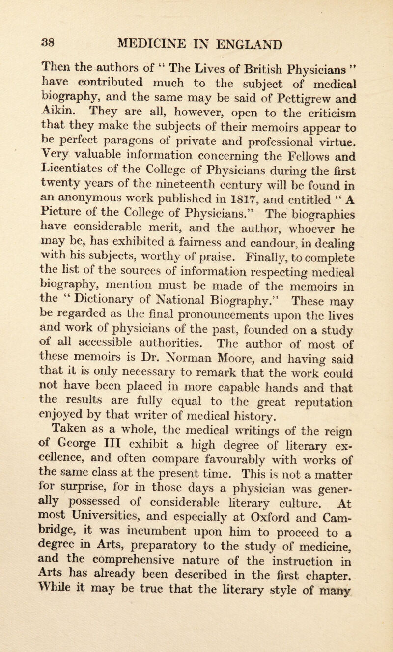 Then the authors of 44 The Lives of British Physicians ” have contributed much to the subject of medical biography, and the same may be said of Pettigrew and Aikin. They are all, however, open to the criticism that they make the subjects of their memoirs appear to be perfect paragons of private and professional virtue. Very valuable information concerning the Fellows and Licentiates of the College of Physicians during the first twenty years of the nineteenth century will be found in an anonymous work published in 1817, and entitled 44 A Picture of the College of Physicians.” The biographies have considerable merit, and the author, whoever he may be, has exhibited a fairness and candour, in dealing with his subjects, worthy of praise. Finally, to complete the list of the sources of information respecting medical biography, mention must be made of the memoirs in the Dictionary of National Biography.” These may be regarded as the final pronouncements upon the lives and work of physicians of the past, founded on a study of all accessible authorities. The author of most of these memoirs is Dr. Norman Moore, and having said that it is only necessary to remark that the work could not have been placed in more capable hands and that the results are fully equal to the great reputation enjoyed by that writer of medical history. Taken as a whole, the medical writings of the reign of George III exhibit a high degree of literary ex¬ cellence, and often compare favourably with works of the same class at the present time. This is not a matter for surprise, for in those days a physician was gener¬ ally possessed of considerable literary culture. At most Universities, and especially at Oxford and Cam¬ bridge, it was incumbent upon him to proceed to a degree in Arts, preparatory to the study of medicine, and the comprehensive nature of the instruction in Arts has already been described in the first chapter. While it may be true that the literary style of many