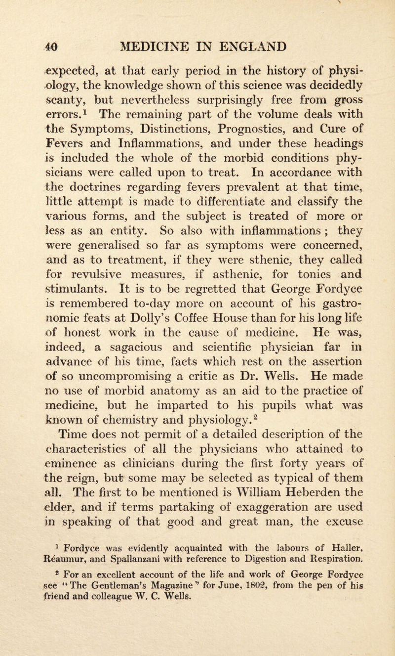 expected, at that early period in the history of physi¬ ology, the knowledge shown of this science was decidedly scanty, but nevertheless surprisingly free from gross errors.1 The remaining part of the volume deals with the Symptoms, Distinctions, Prognostics, and Cure of Fevers and Inflammations, and under these headings is included the whole of the morbid conditions phy¬ sicians were called upon to treat. In accordance with the doctrines regarding fevers prevalent at that time, little attempt is made to differentiate and classify the various forms, and the subject is treated of more or less as an entity. So also with inflammations ; they were generalised so far as symptoms were concerned, and as to treatment, if they were sthenic, they called for revulsive measures, if asthenic, for tonics and stimulants. It is to be regretted that George Fordyce is remembered to-day more on account of his gastro¬ nomic feats at Dolly’s Coffee House than for his long life of honest work in the cause of medicine. He was, indeed, a sagacious and scientific physician far in advance of his time, facts which rest on the assertion of so uncompromising a critic as Dr. Wells. He made no use of morbid anatomy as an aid to the practice of medicine, but he imparted to his pupils what was known of chemistry and physiology.2 Time does not permit of a detailed description of the characteristics of all the physicians who attained to eminence as clinicians during the first forty years of the reign, but some may be selected as typical of them all. The first to be mentioned is William Heberden the elder, and if terms partaking of exaggeration are used in speaking of that good and great man, the excuse 1 Fordyce was evidently acquainted with the labours of Haller, Reaumur, and Spallanzani with reference to Digestion and Respiration. 2 For an excellent account of the life and work of George Fordyce see “The Gentleman’s Magazine’’ for June, 1802, from the pen of his friend and colleague W. C. Wells.