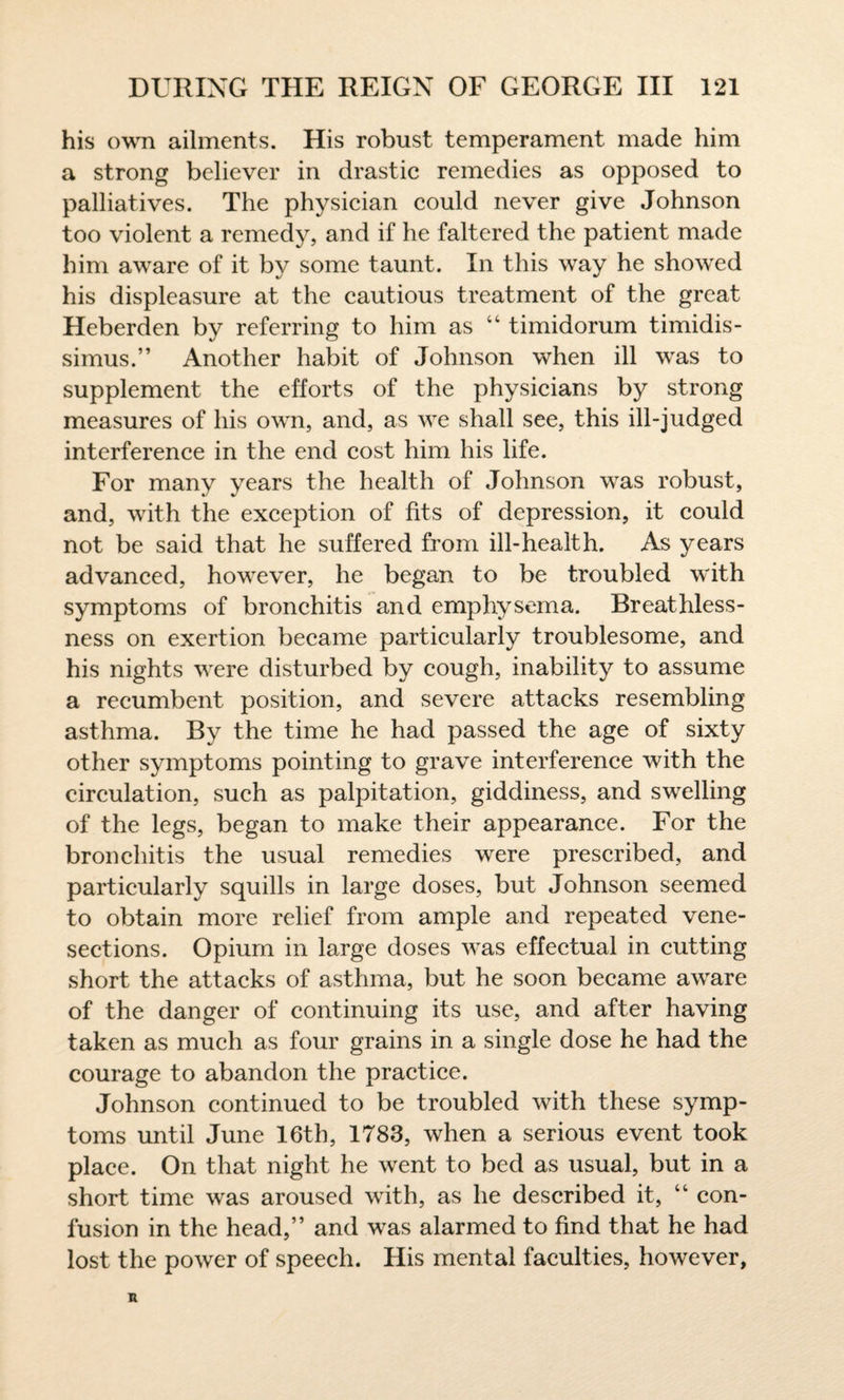 his own ailments. His robust temperament made him a strong believer in drastic remedies as opposed to palliatives. The physician could never give Johnson too violent a remedy, and if he faltered the patient made him aware of it by some taunt. In this way he showed his displeasure at the cautious treatment of the great Heberden by referring to him as 44 timidorum timidis- simus.” Another habit of Johnson when ill was to supplement the efforts of the physicians by strong measures of his own, and, as we shall see, this ill-judged interference in the end cost him his life. For many years the health of Johnson was robust, and, with the exception of fits of depression, it could not be said that he suffered from ill-health. As years advanced, however, he began to be troubled with symptoms of bronchitis and emphysema. Breathless¬ ness on exertion became particularly troublesome, and his nights were disturbed by cough, inability to assume a recumbent position, and severe attacks resembling asthma. By the time he had passed the age of sixty other symptoms pointing to grave interference with the circulation, such as palpitation, giddiness, and swelling of the legs, began to make their appearance. For the bronchitis the usual remedies were prescribed, and particularly squills in large doses, but Johnson seemed to obtain more relief from ample and repeated vene¬ sections. Opium in large doses was effectual in cutting short the attacks of asthma, but he soon became aware of the danger of continuing its use, and after having taken as much as four grains in a single dose he had the courage to abandon the practice. Johnson continued to be troubled with these symp¬ toms until June 16th, 1783, when a serious event took place. On that night he went to bed as usual, but in a short time was aroused with, as he described it, “ con¬ fusion in the head,” and was alarmed to find that he had lost the power of speech. His mental faculties, however,