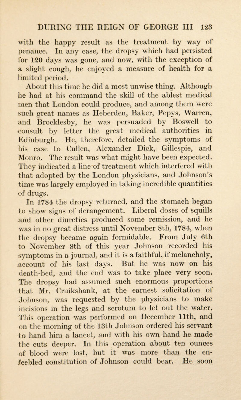 with the happy result as the treatment by way of penance. In any case, the dropsy which had persisted for 120 days was gone, and now, with the exception of a slight cough, he enjoyed a measure of health for a limited period. About this time he did a most unwise thing. Although he had at his command the skill of the ablest medical men that London could produce, and among them were such great names as Heberden, Baker, Pepys, Warren, and Broeklesbv, he was persuaded by Boswell to consult by letter the great medical authorities in Edinburgh. He, therefore, detailed the symptoms of his case to Cullen, Alexander Dick, Gillespie, and Monro. The result was what might have been expected. They indicated a line of treatment which interfered with that adopted by the London physicians, and Johnson’s time was largely employed in taking incredible quantities of drugs. In 1784 the dropsy returned, and the stomach began to show signs of derangement. Liberal doses of squills and other diuretics produced some remission, and he was in no great distress until November 8th, 1784, when the dropsy became again formidable. From July 6th to November 8th of this year Johnson recorded his symptoms in a journal, and it is a faithful, if melancholy, .account of his last days. But he was now on his death-bed, and the end was to take place very soon. The dropsy had assumed such enormous proportions that Mr. Cruikshank, at the earnest solicitation of Johnson, was requested by the physicians to make incisions in the legs and scrotum to let out the water. This operation was performed on December 11th, and on the morning of the 13th Johnson ordered his servant to hand him a lancet, and with his own hand he made the cuts deeper. In this operation about ten ounces of blood were lost, but it was more than the en¬ feebled constitution of Johnson could bear. He soon