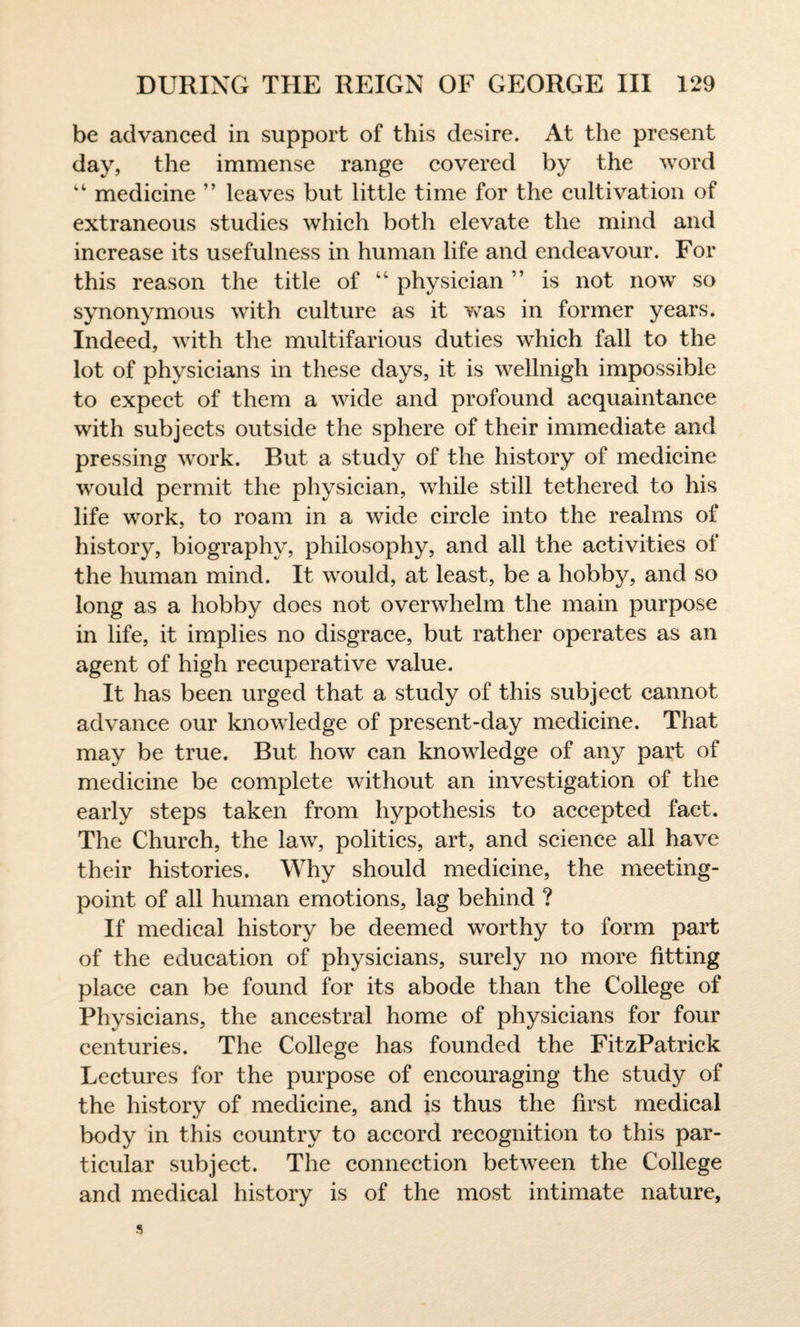 be advanced in support of this desire. At the present day, the immense range covered by the word “ medicine ” leaves but little time for the cultivation of extraneous studies which both elevate the mind and increase its usefulness in human life and endeavour. For this reason the title of 44 physician ” is not now so synonymous with culture as it was in former years. Indeed, with the multifarious duties which fall to the lot of physicians in these days, it is wellnigh impossible to expect of them a wide and profound acquaintance with subjects outside the sphere of their immediate and pressing work. But a study of the history of medicine would permit the physician, while still tethered to his life work, to roam in a wide circle into the realms of history, biography, philosophy, and all the activities of the human mind. It would, at least, be a hobby, and so long as a hobby does not overwhelm the main purpose in life, it implies no disgrace, but rather operates as an agent of high recuperative value. It has been urged that a study of this subject cannot advance our knowledge of present-day medicine. That may be true. But how can knowledge of any part of medicine be complete without an investigation of the early steps taken from hypothesis to accepted fact. The Church, the law, politics, art, and science all have their histories. Why should medicine, the meeting- point of all human emotions, lag behind ? If medical history be deemed worthy to form part of the education of physicians, surely no more fitting place can be found for its abode than the College of Physicians, the ancestral home of physicians for four centuries. The College has founded the FitzPatrick Lectures for the purpose of encouraging the study of the history of medicine, and is thus the first medical body in this country to accord recognition to this par¬ ticular subject. The connection between the College and medical history is of the most intimate nature,