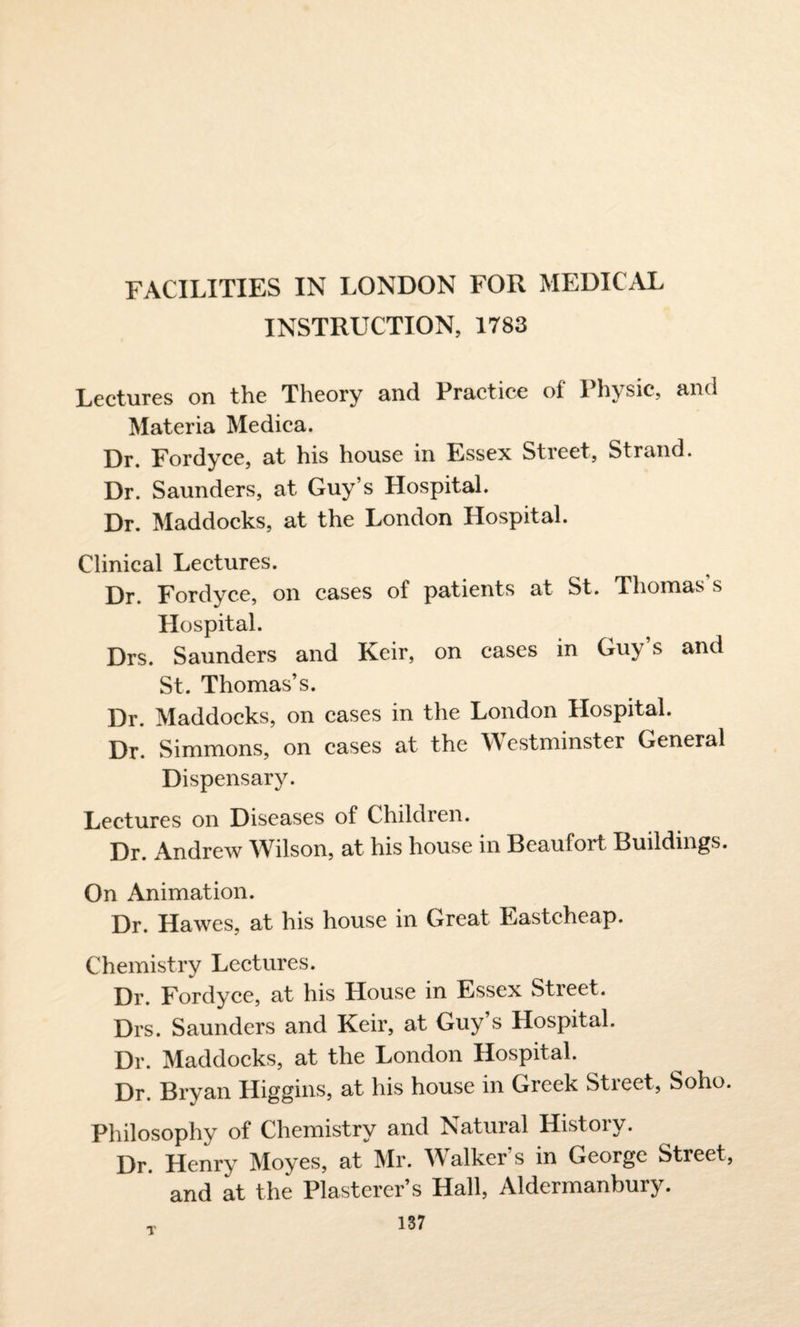 FACILITIES IN LONDON FOR MEDICAL INSTRUCTION, 1783 Lectures on the Theory and Practice of Physic, and Materia Medica. Dr. Fordyce, at his house in Essex Street, Strand. Dr. Saunders, at Guy’s Hospital. Dr. Maddocks, at the London Hospital. Clinical Lectures. Dr. Fordyce, on cases of patients at St. Thomas’s Hospital. Drs. Saunders and Keir, on cases in Guy’s and St. Thomas’s. Dr. Maddocks, on cases in the London Hospital. Dr. Simmons, on cases at the YY estminster General Dispensary. Lectures on Diseases of Children. Dr. Andrew Wilson, at his house in Beaufort Buildings. On Animation. Dr. Hawes, at his house in Great Eastcheap. Chemistry Lectures. Dr. Fordyce, at his House in Essex Street. Drs. Saunders and Keir, at Guy’s Hospital. Dr. Maddocks, at the London Hospital. Dr. Bryan Higgins, at his house in Greek Street, Soho. Philosophy of Chemistry and Natural History. Dr. Henry Moyes, at Mr. Walker’s in George Street, and at the Plasterer’s Hall, Aldermanbury.