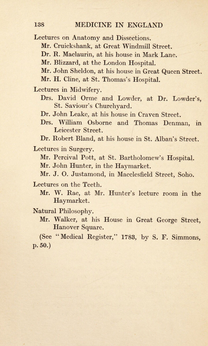 Lectures on Anatomy and Dissections. Mr. Cruickshank, at Great Windmill Street. Dr. R. Maclaurin, at his house in Mark Lane. Mr. Blizzard, at the London Hospital. Mr. John Sheldon, at his house in Great Queen Street. Mr. H. Cline, at St. Thomas’s Hospital. Lectures in Midwifery. Drs. David Orme and Lowder, at Dr. Lowder’s, St. Saviour’s Churchyard. Dr. John Leake, at his house in Craven Street. Drs. William Osborne and Thomas Denman, in Leicester Street. Dr. Robert Bland, at his house in St. Alban’s Street. Lectures in Surgery. Mr. Percival Pott, at St. Bartholomew’s Hospital. Mr. John Hunter, in the Hay market. Mr. J. O. Justamond, in Macclesfield Street, Soho. Lectures on the Teeth. Mr. W. Rae, at Mr. Hunter’s lecture room in the Hay market. Natural Philosophy. Mr. Walker, at his House in Great George Street, Hanover Square. (See “Medical Register,” 1783, by S. F. Simmons, p. 50.)
