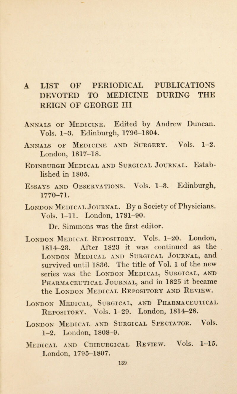 A LIST OF PERIODICAL PUBLICATIONS DEVOTED TO MEDICINE DURING THE REIGN OF GEORGE III Annals of Medicine. Edited by Andrew Duncan. Vols. 1-3. Edinburgh, 1796-1804. Annals of Medicine and Surgery. Vols. 1-2. London, 1817-18. Edinburgh Medical and Surgical Journal. Estab¬ lished in 1805. Essays and Observations. Vols. 1-3. Edinburgh, 1770-71. London Medical Journal. By a Society of Physicians. Vols. 1-11. London, 1781-90. Dr. Simmons was the first editor. London Medical Repository. Vols. 1-20. London, 1814-23. After 1823 it was continued as the London Medical and Surgical Journal, and survived until 1836. The title of Vol. 1 of the new series w'as the London Medical, Surgical, and Pharmaceutical Journal, and in 1825 it became the London Medical Repository and Review. London Medical, Surgical, and Pharmaceutical Repository. Vols. 1-29. London, 1814-28. London Medical and Surgical Spectator. Vols. 1-2. London, 1808-9. Medical and Ciiirurgical Review. Vols. 1-15. London, 1795-1807.