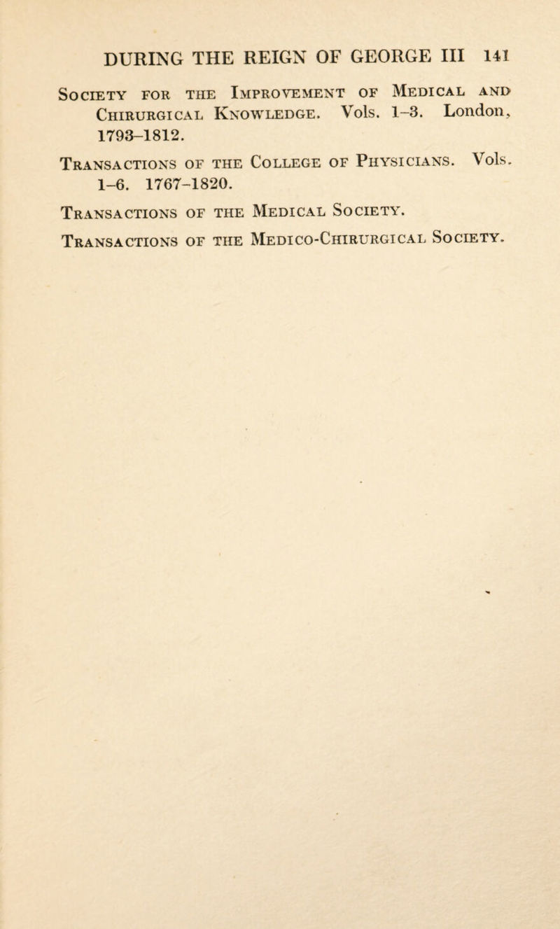 Society for the Improvement of Medical and Chirurgical Knowledge. Yols. 1-3. London, 1793-1812. Transactions of the College of Physicians. Yrols. 1-6. 1767-1820. Transactions of the Medical Society. Transactions of the Medico-Chirurgical Society.