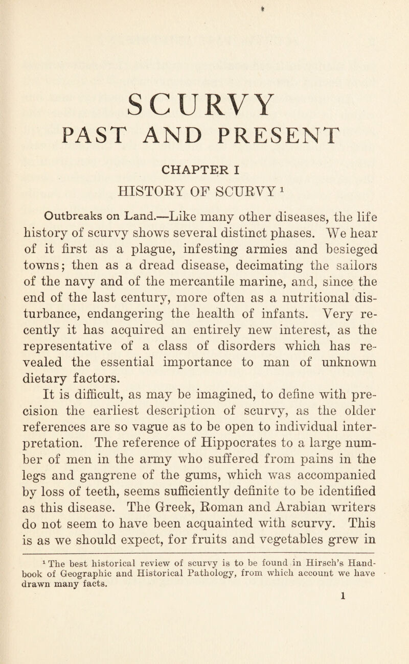 SCURVY PAST AND PRESENT CHAPTER I HISTORY OF SCURVY 1 Outbreaks on Land.—Like many other diseases, the life history of scurvy shows several distinct phases. We hear of it first as a plague, infesting armies and besieged towns; then as a dread disease, decimating the sailors of the navy and of the mercantile marine, and, since the end of the last century, more often as a nutritional dis¬ turbance, endangering the health of infants. Very re¬ cently it has acquired an entirely new interest, as the representative of a class of disorders which has re¬ vealed the essential importance to man of unknown dietary factors. It is difficult, as may be imagined, to define with pre¬ cision the earliest description of scurvy, as the older references are so vague as to be open to individual inter¬ pretation. The reference of Hippocrates to a large num¬ ber of men in the army who suffered from pains in the legs and gangrene of the gums, which was accompanied by loss of teeth, seems sufficiently definite to be identified as this disease. The Greek, Roman and Arabian writers do not seem to have been acquainted with scurvy. This is as we should expect, for fruits and vegetables grew in 1 The best historical review of scurvy is to be found in Hirsch’s Hand¬ book of Geographic and Historical Pathology, from which account we have drawn many facts.