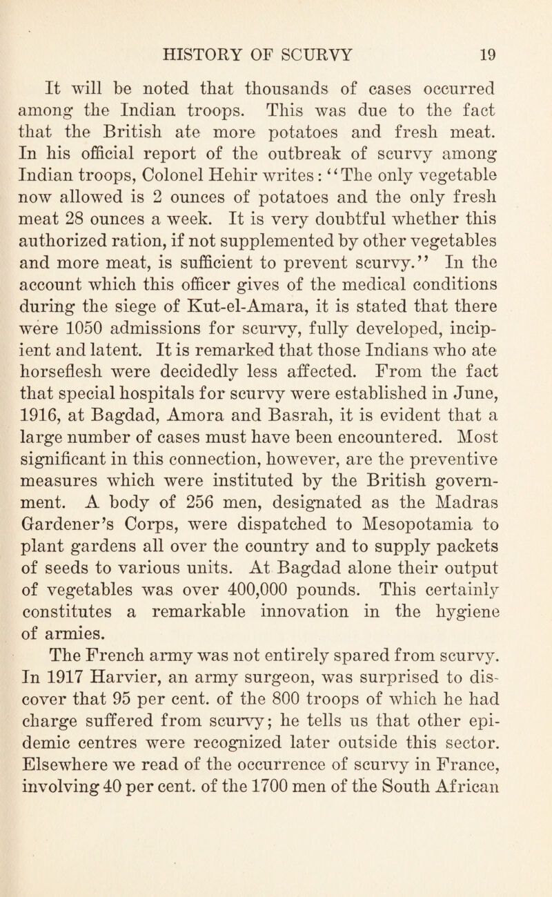 It will be noted that thousands of cases occurred among the Indian troops. This was due to the fact that the British ate more potatoes and fresh meat. In his official report of the outbreak of scurvy among Indian troops, Colonel Hehir writes : “The only vegetable now allowed is 2 ounces of potatoes and the only fresh meat 28 ounces a week. It is very doubtful whether this authorized ration, if not supplemented by other vegetables and more meat, is sufficient to prevent scurvy.” In the account which this officer gives of the medical conditions during the siege of Kut-el-Amara, it is stated that there were 1050 admissions for scurvy, fully developed, incip¬ ient and latent. It is remarked that those Indians who ate horseflesh were decidedly less affected. From the fact that special hospitals for scurvy were established in June, 1916, at Bagdad, Amora and Basrah, it is evident that a large number of cases must have been encountered. Most significant in this connection, however, are the preventive measures which were instituted by the British govern¬ ment. A body of 256 men, designated as the Madras Gardener’s Corps, were dispatched to Mesopotamia to plant gardens all over the country and to supply packets of seeds to various units. At Bagdad alone their output of vegetables was over 400,000 pounds. This certainly constitutes a remarkable innovation in the hygiene of armies. The French army was not entirely spared from scurvy. In 1917 Harvier, an army surgeon, was surprised to dis¬ cover that 95 per cent, of the 800 troops of which he had charge suffered from scurvy; he tells us that other epi¬ demic centres were recognized later outside this sector. Elsewhere we read of the occurrence of scurvy in France, involving 40 per cent, of the 1700 men of the South African