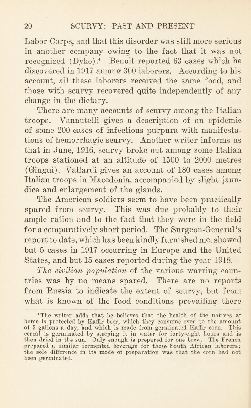 Labor Corps, and that this disorder was still more serious in another company owing to the fact that it was not recognized (Dyke).4 Benoit reported 63 cases which he discovered in 1917 among 300 laborers. According to his account, all these laborers received the same food, and those with scurvy recovered quite independently of any change in the dietary. There are many accounts of scurvy among the Italian troops. Vannutelli gives a description of an epidemic of some 200 cases of infectious purpura with manifesta¬ tions of hemorrhagic scurvy. Another writer informs us that in June, 1916, scurvy broke out among some Italian troops stationed at an altitude of 1500 to 2000 metres (Gingui). Vallardi gives an account of 180 cases among Italian troops in Macedonia, accompanied by slight jaun¬ dice and enlargement of the glands. The American soldiers seem to have been practically spared from scurvy. This was due probably to their ample ration and to the fact that they were in the field for a comparatively short period. The Surgeon-General’s report to date, which has been kindly furnished me, showed but 5 cases in 1917 occurring in Europe and the United States, and but 15 cases reported during the year 1918. The civilian population of the various warring coun¬ tries was by no means spared. There are no reports from Russia to indicate the extent of scurvy, but from what is known of the food conditions prevailing there 4 The writer adds that he believes that the health of the natives at home is protected by Kaffir beer, which they consume even to the amount of 3 gallons a day, and which is made from germinated Kaffir corn. This cereal is germinated by steeping it in water for forty-eight hours and is then dried in the sun. Only enough is prepared for one brew. The French prepared a similar fermented beverage for these South African laborers; the sole difference in its mode of preparation was that the corn had not been germinated.