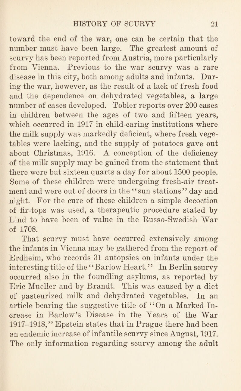 toward the end of the war, one can be certain that the number must have been large. The greatest amount of scurvy has been reported from Austria, more particularly from Vienna. Previous to the war scurvy was a rare disease in this city, both among adults and infants. Dur¬ ing the war, however, as the result of a lack of fresh food and the dependence on dehydrated vegetables, a large number of cases developed. Tobler reports over 200 cases in children between the ages of tvm and fifteen years, which occurred in 1917 in cliild-caring institutions where the milk supply was markedly deficient, where fresh vege¬ tables were lacking, and the supply of potatoes gave out about Christmas, 1916. A conception of the deficiency of the milk supply may be gained from the statement that there were but sixteen quarts a day for about 1500 people. Some of these children were undergoing fresh-air treat¬ ment and were out of doors in the ‘6 sun stations’ ’ day and night. For the cure of these children a simple decoction of fir-tops was used, a therapeutic procedure stated by Lind to have been of value in the Russo-Swedish War of 1708. That scurvy must have occurred extensively among the infants in Vienna may be gathered from the report of Erdheim, who records 31 autopsies on infants under the interesting title of the 4 ‘ Barlow Heart. ’’ In Berlin scurvy occurred also in the foundling asylums, as reported by Eric Mueller and by Brandt. This was caused by a diet of pasteurized milk and dehydrated vegetables. In an article bearing the suggestive title of ‘ ‘ On a Marked In¬ crease in Barlow’s Disease in the Years of the War 1917-1918,” Epstein states that in Prague there had been an endemic increase of infantile scurvy since August, 1917. The only information regarding scurvy among the adult