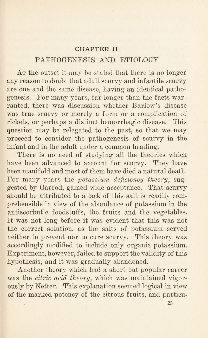 CHAPTER II PATHOGENESIS AND ETIOLOGY At the outset it may be stated that there is no longer any reason to doubt that adult scurvy and infantile scurvy are one and the same disease, having an identical patho¬ genesis. For many years, far longer than the facts war¬ ranted, there was discussion whether Barlow’s disease was true scurvy or merely a form or a complication of rickets, or perhaps a distinct hemorrhagic disease. This question may be relegated to the past, so that we may proceed to consider the pathogenesis of scurvy in the infant and in the adult under a common heading. There is no need of studying all the theories which have been advanced to account for scurvy. They have been manifold and most of them have died a natural death. For many years the potassium deficiency theory, sug¬ gested by Garrod, gained wide acceptance. That scurvy should be attributed to a lack of this salt is readily com¬ prehensible in view of the abundance of potassium in the antiscorbutic foodstuffs, the fruits and the vegetables. It was not long before it was evident that this was not the correct solution, as the salts of potassium served neither to prevent nor to cure scurvy. This theory was accordingly modified to include only organic potassium. Experiment, however, failed to support the validity of this hypothesis, and it was gradually abandoned. Another theory which had a short but popular career was the citric acid theory, which was maintained vigor¬ ously by Netter. This explanation seemed logical in view of the marked potency of the citrous fruits, and particu-