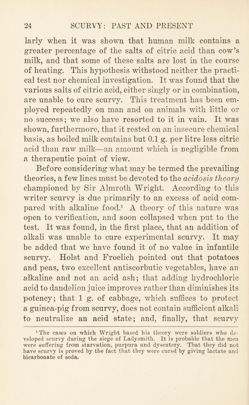 larly when it was shown that human milk contains a greater percentage of the salts of citric acid than cow’s milk, and that some of these salts are lost in the course of heating. This hypothesis withstood neither the practi¬ cal test nor chemical investigation. It was found that the various salts of citric acid, either singly or in combination, are unable to cure scurvy. This treatment has been em¬ ployed repeatedly on man and on animals with little or no success; we also have resorted to it in vain. It was shown, furthermore, that it rested on an insecure chemical basis, as boiled milk contains but 0.1 g. per litre less citric acid than raw milk—an amount which is negligible from a therapeutic point of view. Before considering what may be termed the prevailing theories, a few lines must be devoted to the acidosis theory championed by Sir Almroth Wright. According to this writer scurvy is due primarily to an excess of acid com¬ pared with alkaline food.1 A theory of this nature was open to verification, and soon collapsed when put to the test. It was found, in the first place, that an addition of alkali was unable to cure experimental scurvy. It may be added that we have found it of no value in infantile scurvy. Holst and Froelich pointed out that potatoes and peas, two excellent antiscorbutic vegetables, have au alkaline and not an acid ash; that adding hydrochloric acid to dandelion juice improves rather than diminishes its potency; that 1 g. of cabbage, which suffices to protect a guinea-pig from scurvy, does not contain sufficient alkali to neutralize an acid state; and, finally, that scurvy 1 The cases on which Wright based his theory were soldiers who de¬ veloped scurvy during the siege of Ladysmith. It is probable that the men were suffering from starvation, purpura and dysentery. That they did not have scurvy is proved by the fact that they were cured by giving lactate and bicarbonate of soda.