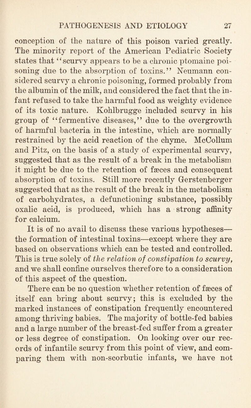 conception of the nature of this poison varied greatly. The minority report of the American Pediatric Society states that “scurvy appears to be a chronic ptomaine poi¬ soning due to the absorption of toxins.” Neumann con¬ sidered scurvy a chronic poisoning, formed probably from the albumin of the milk, and considered the fact that the in¬ fant refused to take the harmful food as weighty evidence of its toxic nature. Kohlbrugge included scurvy in his group of “fermentive diseases,” due to the overgrowth of harmful bacteria in the intestine, which are normally restrained by the acid reaction of the chyme. McCollum and Pitz, on the basis of a study of experimental scurvy, suggested that as the result of a break in the metabolism it might be due to the retention of faeces and consequent absorption of toxins. Still more recently Gerstenberger suggested that as the result of the break in the metabolism of carbohydrates, a defunctioning substance, possibly oxalic acid, is produced, which has a strong affinity for calcium. It is of no avail to discuss these various hypotheses— the formation of intestinal toxins—except where they are based on observations which can be tested and controlled. This is true solely of the relation of constipation to scurvy, and we shall confine ourselves therefore to a consideration of this aspect of the question. There can be no question whether retention of faeces of itself can bring about scurvy; this is excluded by the marked instances of constipation frequently encountered among thriving babies. The majority of bottle-fed babies and a large number of the breast-fed suffer from a greater or less degree of constipation. On looking over our rec¬ ords of infantile scurvy from this point of view, and com¬ paring them with non-scorbutic infants, we have not