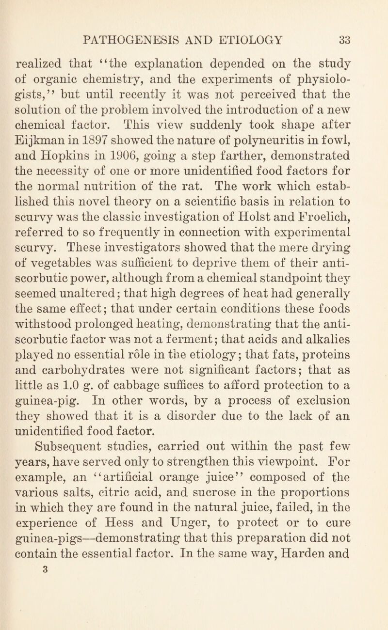 realized that 4 4 the explanation depended on the study of organic chemistry, and the experiments of physiolo¬ gists,’ ’ but until recently it was not perceived that the solution of the problem involved the introduction of a new chemical factor. This view suddenly took shape after Eijkman in 1897 showed the nature of polyneuritis in fowl, and Hopkins in 1906, going a step farther, demonstrated the necessity of one or more unidentified food factors for the normal nutrition of the rat. The work which estab¬ lished this novel theorv on a scientific basis in relation to •/ scurvy was the classic investigation of Holst and Froelich, referred to so frequently in connection with experimental scurvy. These investigators showed that the mere drying of vegetables was sufficient to deprive them of their anti¬ scorbutic power, although from a chemical standpoint they seemed unaltered; that high degrees of heat had generally the same effect; that under certain conditions these foods withstood prolonged heating, demonstrating that the anti¬ scorbutic factor was not a ferment; that acids and alkalies played no essential role in the etiology; that fats, proteins and carbohydrates were not significant factors; that as little as 1.0 g. of cabbage suffices to afford protection to a guinea-pig. In other words, by a process of exclusion they showed that it is a disorder due to the lack of an unidentified food factor. Subsequent studies, carried out within the past few years, have served only to strengthen this viewpoint. For example, an 4 4 artificial orange juice” composed of the various salts, citric acid, and sucrose in the proportions in which they are found in the natural juice, failed, in the experience of Hess and Unger, to protect or to cure guinea-pigs—demonstrating that this preparation did not contain the essential factor. In the same way, Harden and 3