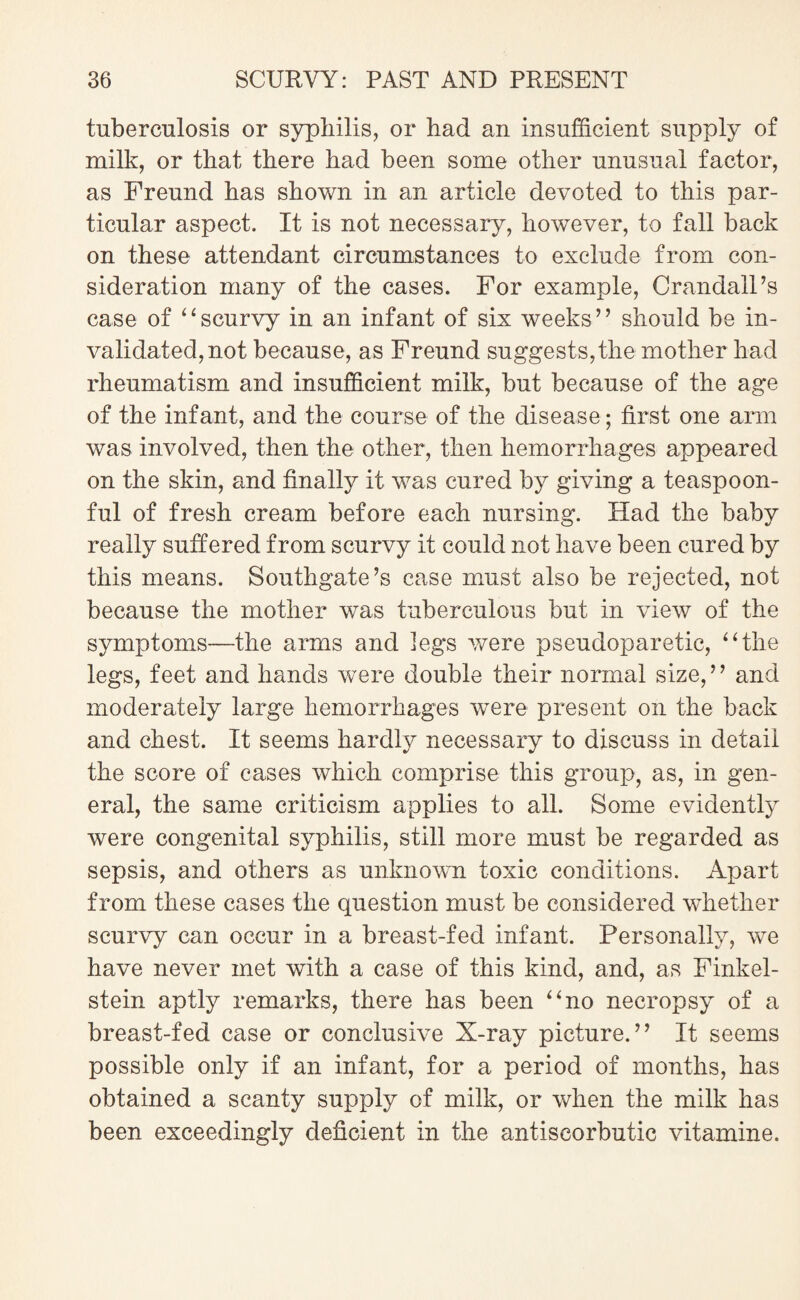 tuberculosis or syphilis, or had an insufficient supply of milk, or that there had been some other unusual factor, as Freund has shown in an article devoted to this par¬ ticular aspect. It is not necessary, however, to fall back on these attendant circumstances to exclude from con¬ sideration many of the cases. For example, CrandalFs case of “scurvy in an infant of six weeks’’ should be in¬ validated, not because, as Freund suggests,the mother had rheumatism and insufficient milk, but because of the age of the infant, and the course of the disease; first one arm was involved, then the other, then hemorrhages appeared on the skin, and finally it was cured by giving a teaspoon¬ ful of fresh cream before each nursing. Had the baby really suffered from scurvy it could not have been cured by this means. Southgate’s case must also be rejected, not because the mother was tuberculous but in view of the symptoms—the arms and legs were pseudoparetic, “the legs, feet and hands were double their normal size,” and moderately large hemorrhages were present on the back and chest. It seems hardly necessary to discuss in detail the score of cases which comprise this group, as, in gen¬ eral, the same criticism applies to all. Some evidently were congenital syphilis, still more must be regarded as sepsis, and others as unknown toxic conditions. Apart from these cases the question must be considered whether scurvy can occur in a breast-fed infant. Personally, we have never met with a case of this kind, and, as Finkel- stein aptly remarks, there has been “no necropsy of a breast-fed case or conclusive X-ray picture.” It seems possible only if an infant, for a period of months, has obtained a scanty supply of milk, or when the milk has been exceedingly deficient in the antiscorbutic vitamine.