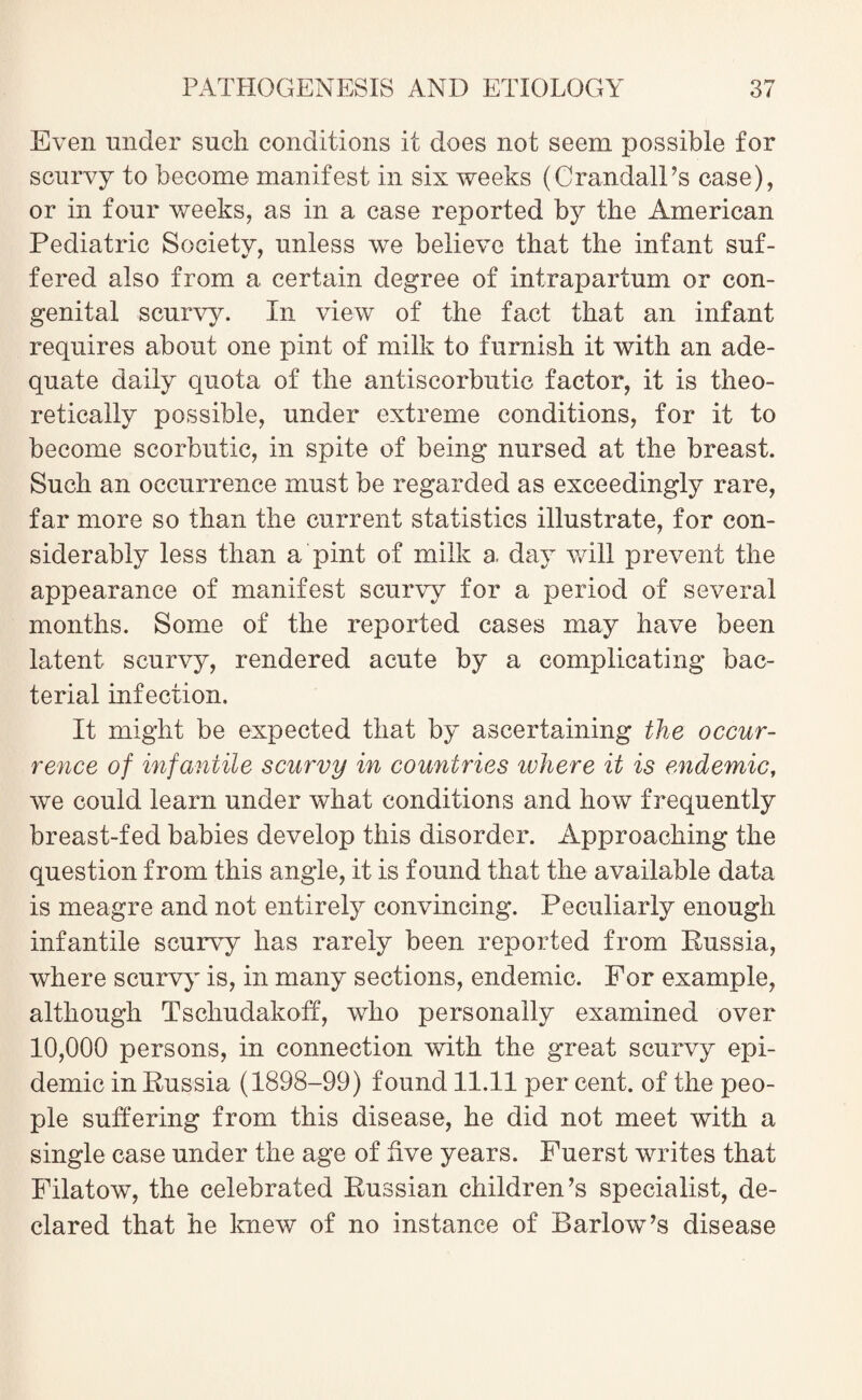 Even under such conditions it does not seem possible for scurvy to become manifest in six weeks (•Crandall’s case), or in four weeks, as in a case reported by the American Pediatric Societv, unless we believe that the infant suf- fered also from a certain degree of intrapartum or con¬ genital scurvy. In view of the fact that an infant requires about one pint of milk to furnish it with an ade¬ quate daily quota of the antiscorbutic factor, it is theo¬ retically possible, under extreme conditions, for it to become scorbutic, in spite of being nursed at the breast. Such an occurrence must be regarded as exceedingly rare, far more so than the current statistics illustrate, for con¬ siderably less than a pint of milk a. day will prevent the appearance of manifest scurvy for a period of several months. Some of the reported cases may have been latent scurvy, rendered acute by a complicating bac¬ terial infection. It might be expected that by ascertaining the occur¬ rence of infantile scurvy in countries where it is endemic, we could learn under what conditions and how frequently breast-fed babies develop this disorder. Approaching the question from this angle, it is found that the available data is meagre and not entirely convincing. Peculiarly enough infantile scurvy has rarely been reported from Russia, where scurvy is, in many sections, endemic. For example, although Tschudakoff, who personally examined over 10,000 persons, in connection with the great scurvy epi¬ demic in Russia (1898-99) found 11.11 per cent, of the peo¬ ple suffering from this disease, he did not meet with a single case under the age of five years. Fuerst writes that Filatow, the celebrated Russian children’s specialist, de¬ clared that he knew of no instance of Barlow’s disease