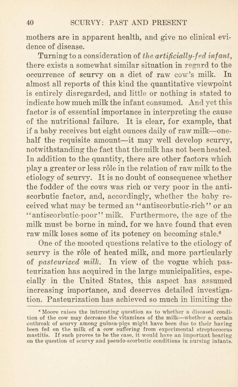 mothers are in apparent health, and give no clinical evi¬ dence of disease. Turning to a consideration of the artificially-fed infant, there exists a somewhat similar situation in regard to the occurrence of scurvy on a diet of raw cow’s milk. In almost all reports of this kind the quantitative viewpoint is entirely disregarded, and little or nothing is stated to indicate how much milk the infant consumed. And yet this factor is of essential importance in interpreting the cause of the nutritional failure. It is clear, for example, that if a baby receives but eight ounces daily of raw milk—one- half the requisite amount—it may well develop scurvy, notwithstanding the fact that the milk has not been heated. In addition to the quantity, there are other factors which play a greater or less role in the relation of raw milk to the etiology of scurvy. It is no doubt of consequence whether the fodder of the cows was rich or very poor in the anti¬ scorbutic factor, and, accordingly, whether the baby re¬ ceived what may be termed an “antiscorbutic-rich” or an “antiscorbutic-poor” milk. Furthermore, the age of the milk must be borne in mind, for we have found that even raw milk loses some of its potency on becoming stale.6 One of the mooted questions relative to the etiology of scurvy is the role of heated milk, and more particularly of pasteurized milk. In view of the vogue which pas¬ teurization has acquired in the large municipalities, espe¬ cially in the United States, this aspect has assumed increasing importance, and deserves detailed investiga¬ tion. Pasteurization has achieved so much in limiting the 6 Moore raises the interesting question as to whether a diseased condi¬ tion of the cow may decrease the vitamines of the milk—whether a certain outbreak of scurvy among guinea-pigs might have been due to their having been fed on the milk of a cow suffering from experimental streptococcus mastitis. If such proves to be the case, it would have an important bearing on the question of scurvy and pseudo-scorbutic conditions in nursing infants.