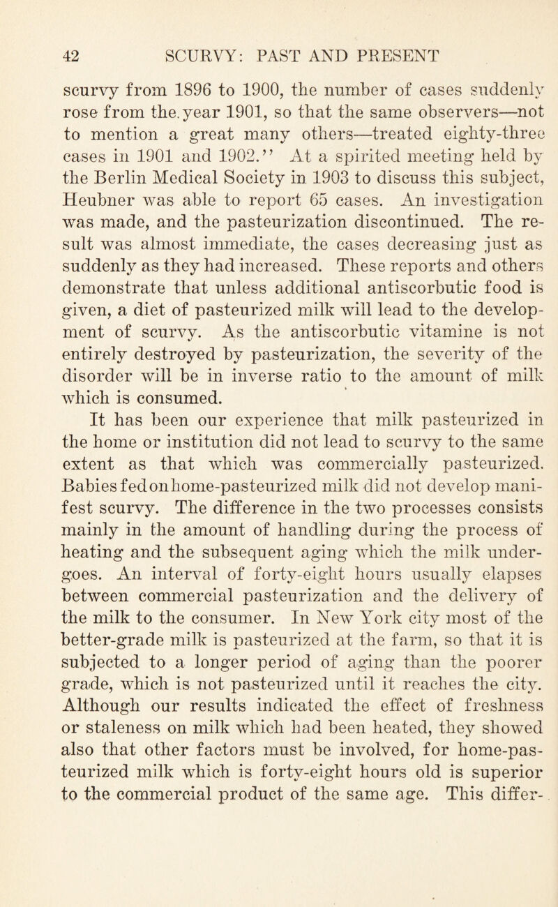 scurvy from 1896 to 1900, the number of cases suddenly rose from the. year 1901, so that the same observers—not to mention a great many others—treated eighty-three cases in 1901 and 1902.” At a spirited meeting held by the Berlin Medical Society in 1903 to discuss this subject, Heubner was able to report 65 cases. An investigation was made, and the pasteurization discontinued. The re¬ sult was almost immediate, the cases decreasing just as suddenly as they had increased. These reports and others demonstrate that unless additional antiscorbutic food is given, a diet of pasteurized milk will lead to the develop¬ ment of scurvv. As the antiscorbutic vitamine is not entirely destroyed by pasteurization, the severity of the disorder will be in inverse ratio to the amount of milk which is consumed. It has been our experience that milk pasteurized in the home or institution did not lead to scurvy to the same extent as that which was commercially pasteurized. Babies fedonhome-pasteurized milk did not develop mani¬ fest scurvy. The difference in the two processes consists mainly in the amount of handling during the process of heating and the subsequent aging which the milk under¬ goes. An interval of forty-eight hours usually elapses between commercial pasteurization and the delivery of the milk to the consumer. In New York city most of the better-grade milk is pasteurized at the farm, so that it is subjected to a longer period of aging than the poorer grade, which is not pasteurized until it reaches the city. Although our results indicated the effect of freshness or staleness on milk which had been heated, they showed also that other factors must be involved, for home-pas¬ teurized milk which is forty-eight hours old is superior to the commercial product of the same age. This differ-