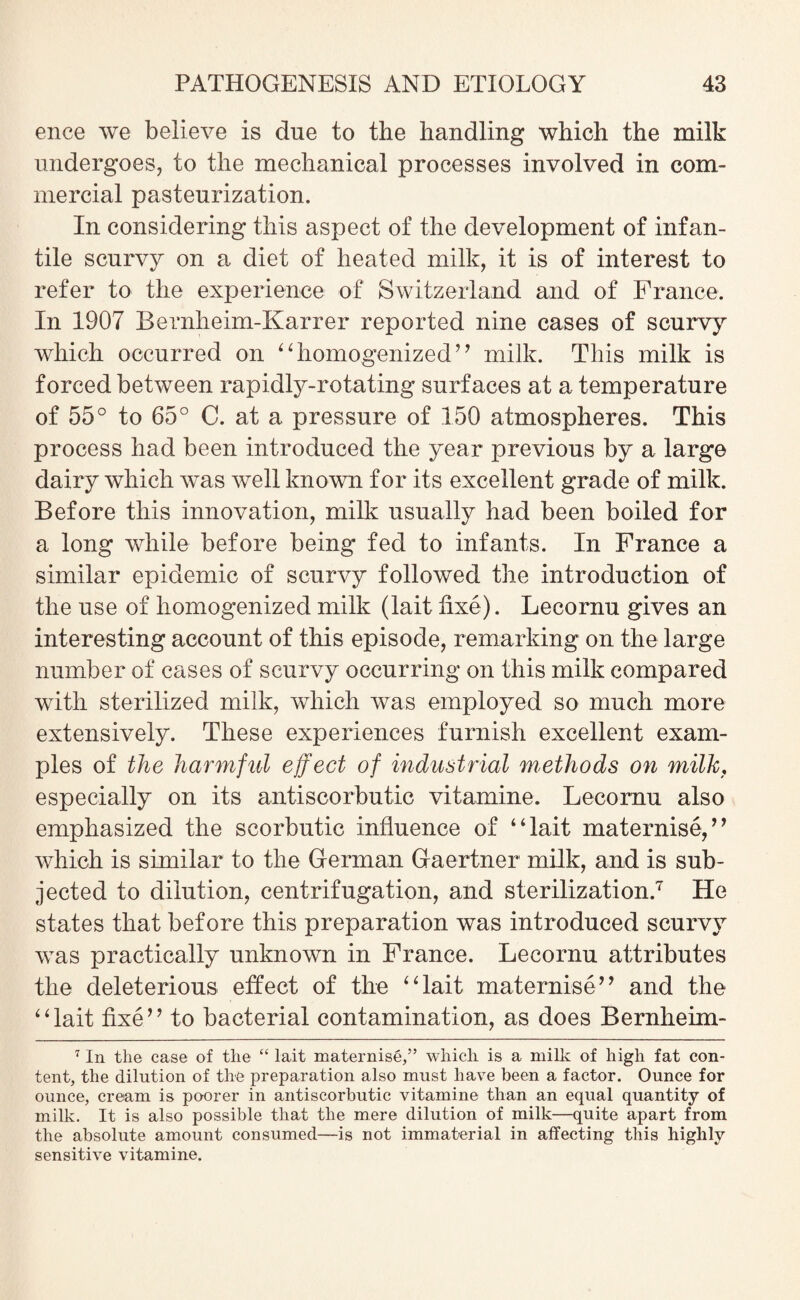 ence we believe is due to the handling which the milk undergoes, to the mechanical processes involved in com¬ mercial pasteurization. In considering this aspect of the development of infan¬ tile scurvy on a diet of heated milk, it is of interest to refer to the experience of Switzerland and of France. In 1907 Bernheim-Karrer reported nine cases of scurvy which occurred on “homogenized” milk. This milk is forced between rapidly-rotating surfaces at a temperature of 55° to 65° C. at a pressure of 150 atmospheres. This process had been introduced the year previous by a large dairy which vras well known for its excellent grade of milk. Before this innovation, milk usually had been boiled for a long wdiile before being fed to infants. In France a similar epidemic of scurvy followed the introduction of the use of homogenized milk (lait fixe). Lecornu gives an interesting account of this episode, remarking on the large number of cases of scurvy occurring on this milk compared with sterilized milk, which was employed so much more extensively. These experiences furnish excellent exam¬ ples of the harmful effect of industrial methods on milk, especially on its antiscorbutic vitamine. Lecornu also emphasized the scorbutic influence of “lait maternise,” which is similar to the German Gaertner milk, and is sub¬ jected to dilution, centrifugation, and sterilization.7 He states that before this preparation was introduced scurvy was practically unknown in France. Lecornu attributes the deleterious effect of the “lait maternise” and the “lait fixe” to bacterial contamination, as does Bernheim- 7 In the case of the “ lait maternise,” which is a milk of high fat con¬ tent, the dilution of the preparation also must have been a factor. Ounce for ounce, cream is poorer in antiscorbutic vitamine than an equal quantity of milk. It is also possible that the mere dilution of milk—quite apart from the absolute amount consumed—is not immaterial in affecting this highly sensitive vitamine.