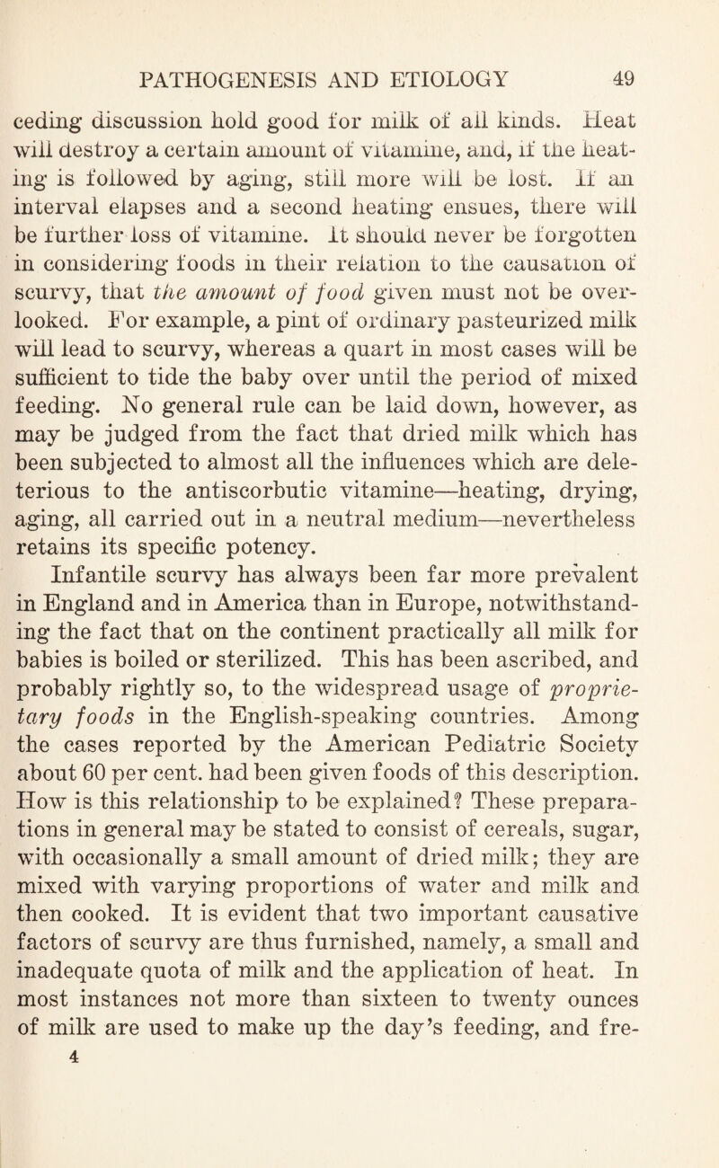 ceding discussion liold good for miik of ail kinds. Heat will destroy a certain amount of vitamme, and, if tiie heat¬ ing is followed by aging, still more will be lost. If an interval elapses and a second heating ensues, there will be further loss of vitamme. it should never be f orgotten in considering foods in their relation to the causation of scurvy, that the amount of food given must not be over¬ looked. For example, a pint of ordinary pasteurized milk will lead to scurvy, whereas a quart in most cases will be sufficient to tide the baby over until the period of mixed feeding. No general rule can be laid down, however, as may be judged from the fact that dried milk which has been subjected to almost all the influences which are dele¬ terious to the antiscorbutic vitamine—heating, drying, aging, all carried out in a neutral medium—nevertheless retains its specific potency. Infantile scurvy has always been far more prevalent in England and in America than in Europe, notwithstand¬ ing the fact that on the continent practically all milk for babies is boiled or sterilized. This has been ascribed, and probably rightly so, to the widespread usage of proprie¬ tary foods in the English-speaking countries. Among the cases reported by the American Pediatric Society about 60 per cent, had been given foods of this description. How is this relationship to be explained? These prepara¬ tions in general may be stated to consist of cereals, sugar, with occasionally a small amount of dried milk; they are mixed with varying proportions of water and milk and then cooked. It is evident that two important causative factors of scurvy are thus furnished, namely, a small and inadequate quota of milk and the application of heat. In most instances not more than sixteen to twenty ounces of milk are used to make up the day’s feeding, and fre- 4
