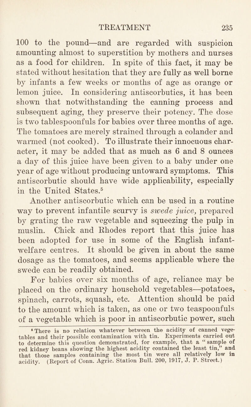 100 to the pound—and are regarded with suspicion amounting almost to superstition by mothers and nurses as a food for children. In spite of this fact, it may be stated without hesitation that they are fully as well borne by infants a few weeks or months of age as orange or lemon juice. In considering antiscorbutics, it has been shown that notwithstanding the canning process and subsequent aging, they preserve their potency. The dose is two tablespoonfuls for babies over three months of age. The tomatoes are merely strained through a colander and warmed (not cooked). To illustrate their innocuous char¬ acter, it may be added that as much as 6 and 8 ounces a day of this juice have been given to a baby under one year of age without producing untoward symptoms. This antiscorbutic should have wide applicability, especially in the United States.5 Another antiscorbutic which can be used in a routine way to prevent infantile scurvy is swede juice, prepared by grating the raw vegetable and squeezing the pulp in muslin. Chick and Rhodes report that this juice has been adopted for use in some of the English infant- welfare centres. It should be given in about the same dosage as the tomatoes, and seems applicable where the swede can be readily obtained. For babies over six months of age, reliance may be placed on the ordinary household vegetables—potatoes, spinach, carrots, squash, etc. Attention should be paid to the amount which is taken, as one or two teaspoonfuls of a vegetable which is poor in antiscorbutic power, such 6 There is no relation whatever between the acidity of canned vege¬ tables and their possible contamination with tin. Experiments carried out to determine this question demonstrated, for example, that a “ sample of red kidney beans showing the highest acidity contained the least tin,” and that those samples containing the most tin were all relatively low in acidity. (Report of Conn. Agric. Station Bull. 200, 1917, J. P. Street.)