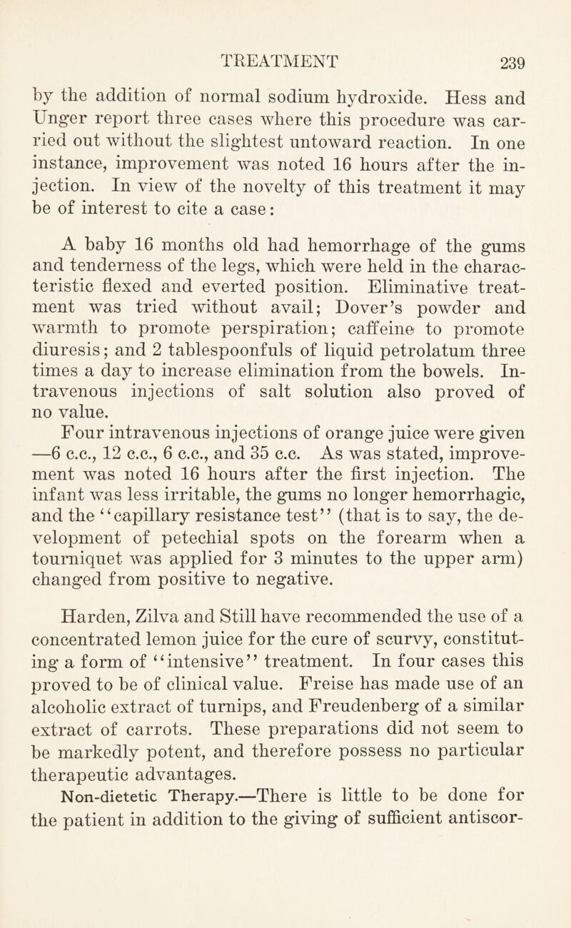 by the addition of normal sodium hydroxide. Hess and Unger report three cases where this procedure was car¬ ried out without the slightest untoward reaction. In one instance, improvement was noted 16 hours after the in¬ jection. In view of the novelty of this treatment it may be of interest to cite a case: A baby 16 months old had hemorrhage of the gums and tenderness of the legs, which were held in the charac¬ teristic flexed and everted position. Eliminative treat¬ ment was tried without avail; Dover’s powder and warmth to promote perspiration; caffeine to promote diuresis; and 2 tablespoonfuls of liquid petrolatum three times a day to increase elimination from the bowels. In¬ travenous injections of salt solution also proved of no value. Four intravenous injections of orange juice were given —6 c.c., 12 c.c., 6 c.c., and 35 c.c. As was stated, improve¬ ment was noted 16 hours after the first injection. The infant was less irritable, the gums no longer hemorrhagic, and the 4‘capillary resistance test” (that is to say, the de¬ velopment of petechial spots on the forearm when a tourniquet was applied for 3 minutes to the upper arm) changed from positive to negative. Harden, Zilva and Still have recommended the use of a concentrated lemon juice for the cure of scurvy, constitut¬ ing a form of “intensive” treatment. In four cases this proved to be of clinical value. Freise has made use of an alcoholic extract of turnips, and Freudenberg of a similar extract of carrots. These preparations did not seem to be markedly potent, and therefore possess no particular therapeutic advantages. Non-dietetic Therapy.—There is little to be done for the patient in addition to the giving of sufficient antiscor-
