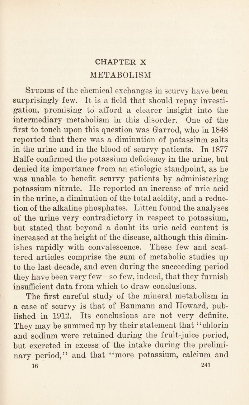 CHAPTER X METABOLISM Studies of the chemical exchanges in scurvy have been surprisingly few. It is a field that should repay investi¬ gation, promising to afford a clearer insight into the intermediary metabolism in this disorder. One of the first to touch upon this question was Garrod, who in 1848 reported that there was a diminution of potassium salts in the urine and in the blood of scurvy patients. In 1877 Ralfe confirmed the potassium deficiency in the urine, but denied its importance from an etiologic standpoint, as he was unable to benefit scurvy patients by administering potassium nitrate. He reported an increase of uric acid in the urine, a diminution of the total acidity, and a reduc¬ tion of the alkaline phosphates. Bitten found the analyses of the urine very contradictory in respect to potassium, but stated that beyond a doubt its uric acid content is increased at the height of the disease, although this dimin¬ ishes rapidly with convalescence. These few and scat¬ tered articles comprise the sum of metabolic studies up to the last decade, and even during the succeeding period they have been very few—so few, indeed, that they furnish insufficient data from which to draw conclusions. The first careful study of the mineral metabolism in a case of scurvy is that of Baumann and Howard, pub¬ lished in 1912. Its conclusions are not very definite. They may be summed up by their statement that “chlorin and sodium were retained during the fruit-juice period, but excreted in excess of the intake during the prelimi¬ nary period/ ’ and that 4 ‘more potassium, calcium and