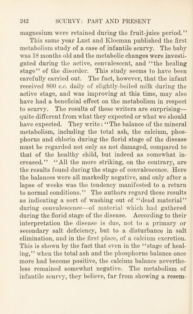 magnesium were retained during the fruit-juice period.” This same year Lust and Klocman published the first metabolism study of a case of infantile scurvy. The baby was 18 months old and the metabolic changes were investi¬ gated during the active, convalescent, and “the healing stage” of the disorder. This study seems to have been carefully carried out. The fact, however, that the infant received 800 c.c. daily of slightly-boiled milk during the active stage, and was improving at this time, may also have had a beneficial effect on the metabolism in respect to scurvy. The results of these writers are surprising— quite different from what they expected or what we should have expected. They write: “The balance of the mineral metabolism, including the total ash, the calcium, phos¬ phorus and chlorin during the florid stage of the disease must be regarded not only as not damaged, compared to that of the healthy child, but indeed as somewhat in¬ creased.” “All the more striking, on the contrary, are the results found during the stage of convalescence. Here the balances were all markedly negative, and only after a lapse of weeks was the tendency manifested to a return to normal conditions.” The authors regard these results as indicating a sort of washing out of “dead material” during convalescence—of material which had gathered during the florid stage of the disease. According to their interpretation the disease is due, not to a primary or secondary salt deficiency, but to a disturbance in salt elimination, and in the first place, of a calcium excretion. This is shown by the fact that even in the “stage of heal¬ ing, ’ ’ when the total ash and the phosphorus balance once more had become positive, the calcium balance neverthe¬ less remained somewhat negative. The metabolism of infantile scurvy, they believe, far from showing a resem-