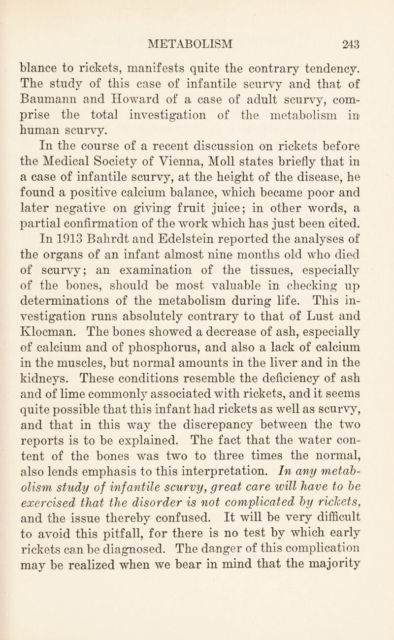 blance to rickets, manifests quite the contrary tendency. The study of this case of infantile scurvy and that of Baumann and Howard of a case of adult scurvy, com¬ prise the total investigation of the metabolism in human scurvy. In the course of a recent discussion on rickets before the Medical Society of Vienna, Moll states briefly that in a case of infantile scurvy, at the height of the disease, he found a positive calcium balance, which became poor and later negative on giving fruit juice; in other words, a partial confirmation of the work which has just been cited. In 1913 Bahrdt and Edelstein reported the analyses of the organs of an infant almost nine months old who died of scurvy; an examination of the tissues, especially of the bones, should be most valuable in checking up determinations of the metabolism during life. This in¬ vestigation runs absolutely contrary to that of Lust and Klocman. The bones showed a decrease of ash, especially of calcium and of phosphorus, and also a lack of calcium in the muscles, but normal amounts in the liver and in the kidneys. These conditions resemble the deficiency of ash and of lime commonly associated with rickets, and it seems quite possible that this infant had rickets as well as scurvy, and that in this way the discrepancy between the two reports is to be explained. The fact that the water con¬ tent of the bones was two to three times the normal, also lends emphasis to this interpretation. In any metab¬ olism study of infantile scurvy, great care will have to be exercised that the disorder is not complicated by rickets, and the issue thereby confused. It will be very difficult to avoid this pitfall, for there is no test by which early rickets can be diagnosed. The danger of this complication may be realized when we bear in mind that the majority