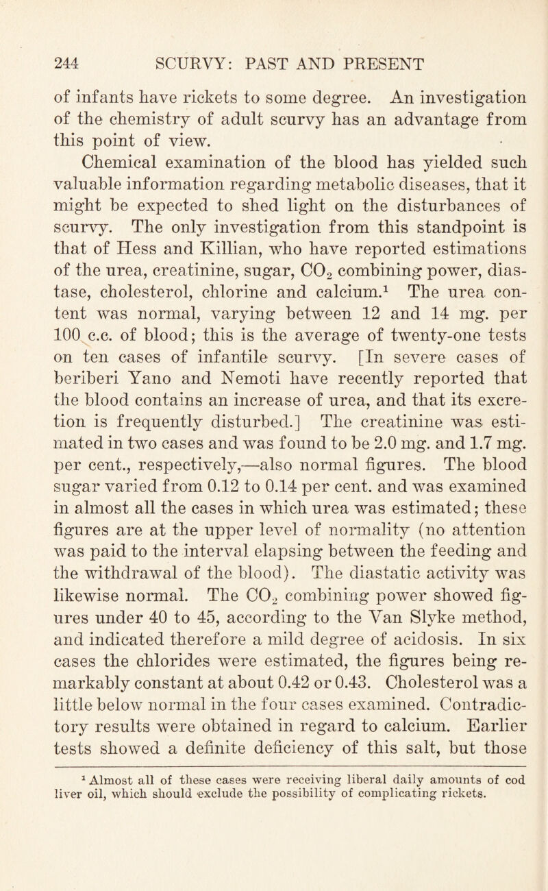 of infants have rickets to some degree. An investigation of the chemistry of adnlt scurvy has an advantage from this point of view. Chemical examination of the blood has yielded such valuable information regarding metabolic diseases, that it might be expected to shed light on the disturbances of scurvy. The only investigation from this standpoint is that of Hess and Killian, who have reported estimations of the urea, creatinine, sugar, C02 combining power, dias¬ tase, cholesterol, chlorine and calcium.1 The urea con¬ tent was normal, varying between 12 and 14 mg. per 100 c.c. of blood; this is the average of twenty-one tests on ten cases of infantile scurvy. [In severe cases of beriberi Yano and Nemoti have recently reported that the blood contains an increase of urea, and that its excre¬ tion is frequently disturbed.] The creatinine was esti¬ mated in two cases and was found to be 2.0 mg. and 1.7 mg. per cent., respectively,—also normal figures. The blood sugar varied from 0.12 to 0.14 per cent, and was examined in almost all the cases in which urea was estimated; these figures are at the upper level of normality (no attention was paid to the interval elapsing between the feeding and the withdrawal of the blood). The diastatic activity was likewise normal. The C02 combining power showed fig¬ ures under 40 to 45, according to the Van Slyke method, and indicated therefore a mild degree of acidosis. In six cases the chlorides were estimated, the figures being re¬ markably constant at about 0.42 or 0.43. Cholesterol was a little below normal in the four cases examined. Contradic¬ tory results were obtained in regard to calcium. Earlier tests showed a definite deficiency of this salt, but those 1 Almost all of these cases were receiving liberal daily amounts of cod liver oil, which should exclude the possibility of complicating rickets.