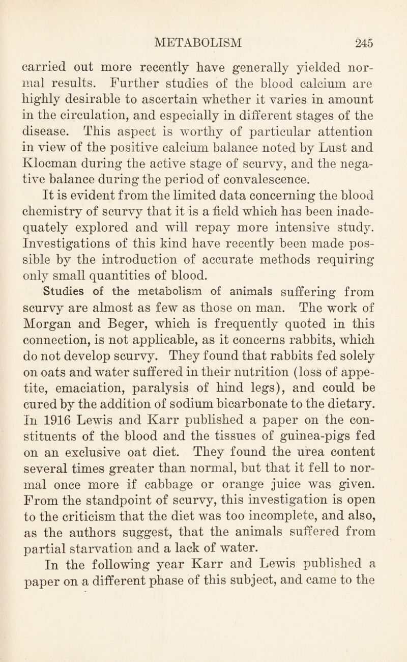 carried out more recently have generally yielded nor¬ mal results. Further studies of the blood calcium are highly desirable to ascertain whether it varies in amount in the circulation, and especially in different stages of the disease. This aspect is worthy of particular attention in view of the positive calcium balance noted by Lust and Klocman during the active stage of scurvy, and the nega¬ tive balance during the period of convalescence. It is evident from the limited data concerning the blood chemistry of scurvy that it is a field which has been inade¬ quately explored and will repay more intensive study. Investigations of this kind have recently been made pos¬ sible by the introduction of accurate methods requiring only small quantities of blood. Studies of the metabolism of animals suffering from scurvy are almost as few as those on man. The work of Morgan and Beger, which is frequently quoted in this connection, is not applicable, as it concerns rabbits, which do not develop scurvy. They found that rabbits fed solely on oats and water suffered in their nutrition (loss of appe¬ tite, emaciation, paralysis of hind legs), and could be cured by the addition of sodium bicarbonate to the dietary. In 1916 Lewis and Karr published a paper on the con¬ stituents of the blood and the tissues of guinea-pigs fed on an exclusive oat diet. They found the urea content several times greater than normal, but that it fell to nor¬ mal once more if cabbage or orange juice was given. From the standpoint of scurvy, this investigation is open to the criticism that the diet was too incomplete, and also, as the authors suggest, that the animals suffered from partial starvation and a lack of water. In the following year Karr and Lewis published a paper on a different phase of this subject, and came to the