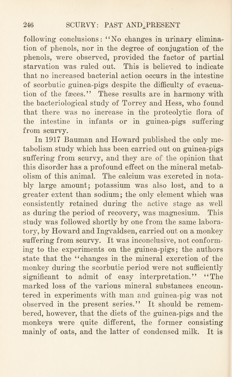 following conclusions: “No changes in urinary elimina¬ tion of phenols, nor in the degree of conjugation of the phenols, were observed, provided the factor of partial starvation was ruled out. This is believed to indicate that no increased bacterial action occurs in the intestine of scorbutic guinea-pigs despite the difficulty of evacua¬ tion of the faeces.” These results are in harmony with the bacteriological study of Torrey and Hess, who found that there was no increase in the proteolytic flora of the intestine in infants or in guinea-pigs suffering from scurvy. In 1917 Bauman and Howard published the only me¬ tabolism study which has been carried out on guinea-pigs suffering from scurvy, and they are of the opinion that this disorder has a profound effect on the mineral metab¬ olism of this animal. The calcium was excreted in nota¬ bly large amount; potassium was also lost, and to a greater extent than sodium; the only element which was consistently retained during the active stage as well as during the period of recovery, was magnesium. This study was followed shortly by one from the same labora¬ tory, by Howard and Ingvaldsen, carried out on a monkey suffering from scurvy. It was inconclusive, not conform¬ ing to the experiments on the guinea-pigs; the authors state that the “changes in the mineral excretion of the monkey during the scorbutic period were not sufficiently significant to admit of easy interpretation.” “The marked loss of the various mineral substances encoun¬ tered in experiments with man and guinea-pig was not observed in the present series.” It should be remem¬ bered, however, that the diets of the guinea-pigs and the monkeys were quite different, the former consisting mainly of oats, and the latter of condensed milk. It is