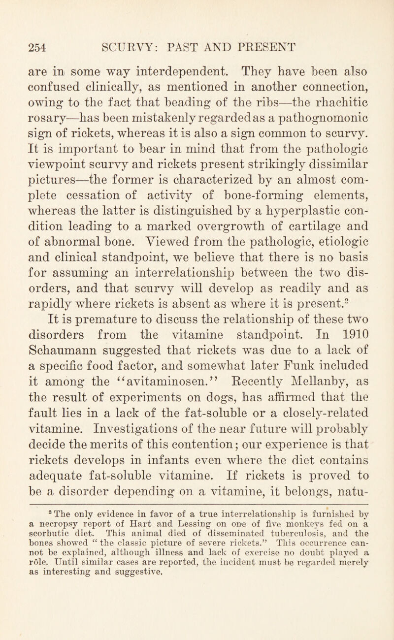 are in some way interdependent. They have been also confused clinically, as mentioned in another connection, owing to the fact that heading of the ribs—the rhachitic rosary—has been mistakenly regarded as a pathognomonic sign of rickets, whereas it is also a sign common to scurvy. It is important to hear in mind that from the pathologic viewpoint scurvy and rickets present strikingly dissimilar pictures—the former is characterized by an almost com¬ plete cessation of activity of bone-forming elements, whereas the latter is distinguished by a hyperplastic con¬ dition leading to a marked overgrowth of cartilage and of abnormal hone. Viewed from the pathologic, etiologic and clinical standpoint, we believe that there is no basis for assuming an interrelationship between the two dis¬ orders, and that scurvy will develop as readily and as rapidly where rickets is absent as where it is present.2 It is premature to discuss the relationship of these two disorders from the vitamine standpoint. In 1910 Schaumann suggested that rickets was due to a lack of a specific food factor, and somewhat later Funk included it among the “avitaminosen.” Recently Mellanby, as the result of experiments on dogs, has affirmed that the fault lies in a lack of the fat-soluble or a closely-related vitamine. Investigations of the near future will probably decide the merits of this contention; our experience is that rickets develops in infants even where the diet contains adequate fat-soluble vitamine. If rickets is proved to be a disorder depending on a vitamine, it belongs, natu- 2 The only evidence in favor of a true interrelationship is furnished by a necropsy report of Hart and Lessing on one of five monkeys fed on a scorbutic diet. This animal died of disseminated tuberculosis, and the bones showed “ the classic picture of severe rickets.” This occurrence can¬ not be explained, although illness and lack of exercise no doubt played a rdle. Until similar cases are reported, the incident must be regarded merely as interesting and suggestive.