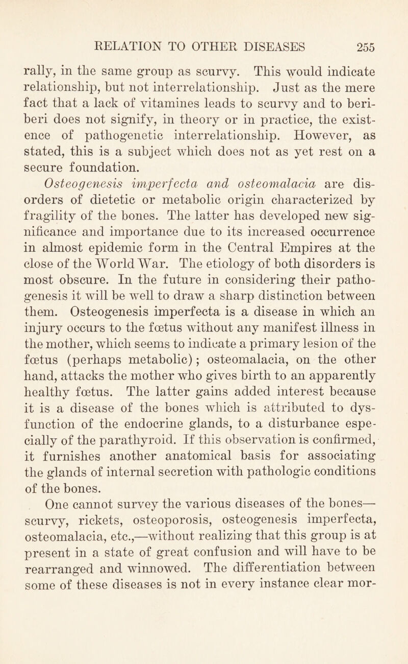rally, in the same group as scurvy. This would indicate relationship, but not interrelationship. Just as the mere fact that a lack of vitamines leads to scurvy and to beri¬ beri does not signify, in theory or in practice, the exist¬ ence of pathogenetic interrelationship. However, as stated, this is a subject which does not as yet rest on a secure foundation. Osteogenesis hnperfecta and osteomalacia are dis¬ orders of dietetic or metabolic origin characterized by fragility of the bones. The latter has developed new sig¬ nificance and importance due to its increased occurrence in almost epidemic form in the Central Empires at the close of the World War. The etiology of both disorders is most obscure. In the future in considering their patho¬ genesis it will be well to draw a sharp distinction between them. Osteogenesis imperfecta is a disease in which an injury occurs to the foetus without any manifest illness in the mother, which seems to indicate a primary lesion of the foetus (perhaps metabolic); osteomalacia, on the other hand, attacks the mother who gives birth to an apparently healthy foetus. The latter gains added interest because it is a disease of the bones which is attributed to dys¬ function of the endocrine glands, to a disturbance espe¬ cially of the parathyroid. If this observation is confirmed, it furnishes another anatomical basis for associating the glands of internal secretion with pathologic conditions of the bones. One cannot survey the various diseases of the bones— scurvy, rickets, osteoporosis, osteogenesis imperfecta, osteomalacia, etc.,—without realizing that this group is at present in a state of great confusion and will have to be rearranged and winnowed. The differentiation between some of these diseases is not in every instance clear mor-