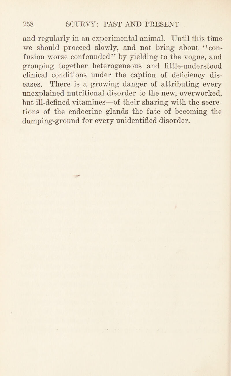 and regularly in an experimental animal. Until this time we should proceed slowly, and not bring about “con¬ fusion worse confounded” by yielding to the vogue, and grouping together heterogeneous and little-understood clinical conditions under the caption of deficiency dis¬ eases. There is a growing danger of attributing every unexplained nutritional disorder to the new, overworked, but ill-defined vitamines—of their sharing with the secre¬ tions of the endocrine glands the fate of becoming the dumping-ground for every unidentified disorder.