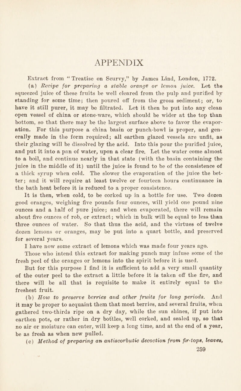 APPENDIX Extract from “Treatise on Scurvy,” by James Lind, London, 1772. (a) Recipe for preparing a stable orange or lemon juice. Let the squeezed juice of these fruits be well cleared from the pulp and purified by standing for some time; then poured off from the gross sediment; or, to have it still purer, it may be filtrated. Let it then be put into any clean open vessel of china or stone-ware, which should be wider at the top than bottom, so that there may be the largest surface above to favor the evapor¬ ation. For this purpose a china basin or punch-bowl is proper, and gen¬ erally made in the form required; all earthen glazed vessels are unfit, as their glazing will be dissolved by the acid. Into this pour the purified juice, and put it into a pan of water, upon a clear fire. Let the water come almost to a boil, and continue nearly in that state (with the basin containing the juice in the middle of it) until the juice is found to be of the consistence of a thick syrup when cold. The slower the evaporation of the juice the bet¬ ter; and it will require at least twelve or fourteen hours continuance in the bath heat before it is reduced to a proper consistence. It is then, when cold, to be corked up in a bottle for use. Two dozen good oranges, weighing five pounds four ounces, will yield one pound nine ounces and a half of pure juice; and when evaporated, there will remain about five ounces of rob, or extract; which in bulk will be equal to less than three ounces of water. So that thus the acid, and the virtues of twelve dozen lemons or oranges, may be put into a quart bottle, and preserved for several years. I have now some extract of lemons which was made four years ago. Those who intend this extract for making punch may infuse some of the fresh peel of the oranges or lemons into the spirit before it is used. But for this purpose I find it is sufficient to add a very small quantity of the outer peel to the extract a little before it is taken off the fire, and there will be all that is requisite to make it entirely equal to the freshest fruit. (b) How to preserve berries and other fruits for long periods. And it may be proper to acquaint them that most berries, and several fruits, when gathered two-thirds ripe on a dry day, whil-e the sun shines, if put into earthen pots, or rather in dry bottles, well corked, and sealed up, so that no air or moisture can enter, will keep a long time, and at the end of a year, be as fresh as when new pulled. (c) Method of preparing an antiscorbutic decoction from fir-tops, leaves,