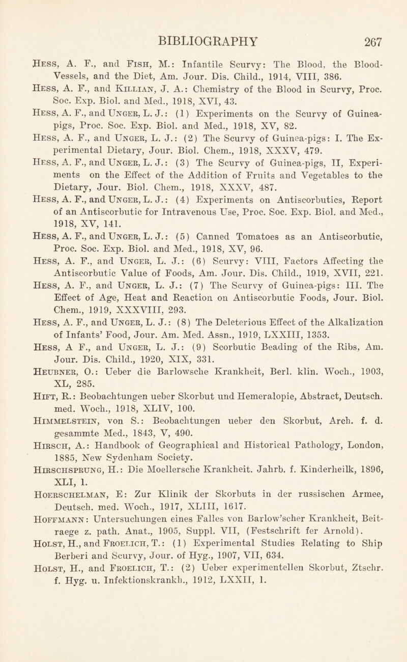Hess, A. F., and Fish, M.: Infantile Scurvy: The Blood, the Blood- Vessels, and the Diet, Am. Jour. Dis. Child., 1914, VIII, 386. Hess, A. F., and Killian, J. A.: Chemistry of the Blood in Scurvy, Proc. Soc. Exp. Biol, and Med., 1918, XVI, 43. Hess, A. F., and Unger, L. J.: (1) Experiments on the Scurvy of Guinea- pigs, Proc. Soc. Exp. Biol, and Med., 1918, XV, 82. Hess, A. F., and Unger, L. J.: (2) The Scurvy of Guinea-pigs: I. The Ex¬ perimental Dietary, Jour. Biol. Chem., 1918, XXXV, 479. Hess, A. F., and Unger, L. J.: (3) The Scurvy of Guinea-pigs, II, Experi¬ ments on the Effect of the Addition of Fruits and Vegetables to the Dietary, Jour. Biol. Cliem., 1918, XXXV, 487. Hess, A. F., and Unger, L. J.: (4) Experiments on Antiscorbutics, Report of an Antiscorbutic for Intravenous Use, Proc. Soc. Exp. Biol, and Med., 1918, XV, 141. Hess, A. F., and Unger, L. J.: (5) Canned Tomatoes as an Antiscorbutic, Proc. Soc. Exp. Biol, and Med., 1918, XV, 96. Hess, A. F., and Unger, L. J.: (6) Scurvy: VIII, Factors Affecting the Antiscorbutic Value of Foods, Am. Jour. Dis. Child., 1919, XVII, 221. Hess, A. F., and Unger, L. J.: (7) The Scurvy of Guinea-pigs: III. The Effect of Age, Heat and Reaction on Antiscorbutic Foods, Jour. Biol. Chem., 1919, XXXVIII, 293. Hess, A. F., and Unger, L. J.: (8) The Deleterious Effect of the Alkalization of Infants’ Food, Jour. Am. Med. Assn., 1919, LXXIII, 1353. Hess, A F., and Unger, L. J.: (9) Scorbutic Beading of the Ribs, Am. Jour. Dis. Child., 1920, XIX, 331. Heubner, 0.: Ueber die Barlowsche Krankheit, Berl. klin. Woch., 1903, XL, 285. Hift, R.: Beobachtungen ueber Skorbut und Hemeralopie, Abstract, Deutsch. med. Woch., 1918, XLIV, 100. Himmelstein, von S.: Beobachtungen ueber den Skorbut, Arch. f. d. gesammte Med., 1843, V, 490. TIirsch, A.: Handbook of Geographical and Historical Pathology, London, 1885, New Sydenham Society. Hirschsprung, H.: Die Moellersche Krankheit. Jahrb. f. Kinderlieilk, 1896, XLI, 1. Hoerschelman, E: Zur Klinik der Skorbuts in der russischen Armee, Deutsch. med. Woch., 1917, XLIII, 1617. Hoffmann : Untersucliungen eines Falles von Barlow’scher Krankheit, Beit- raege z. path. Anat., 1905, Suppl. VII, (Festschrift fer Arnold). Holst, H., and Froelich, T.: (1) Experimental Studies Relating to Ship Berberi and Scurvy, Jour, of Hyg., 1907, VII, 634. Holst, H., and Froelich, T.: (2) Ueber experimentellen Skorbut, Ztsclir. f. Hyg. u. Infektionskrankh., 1912, LXXII, 1.