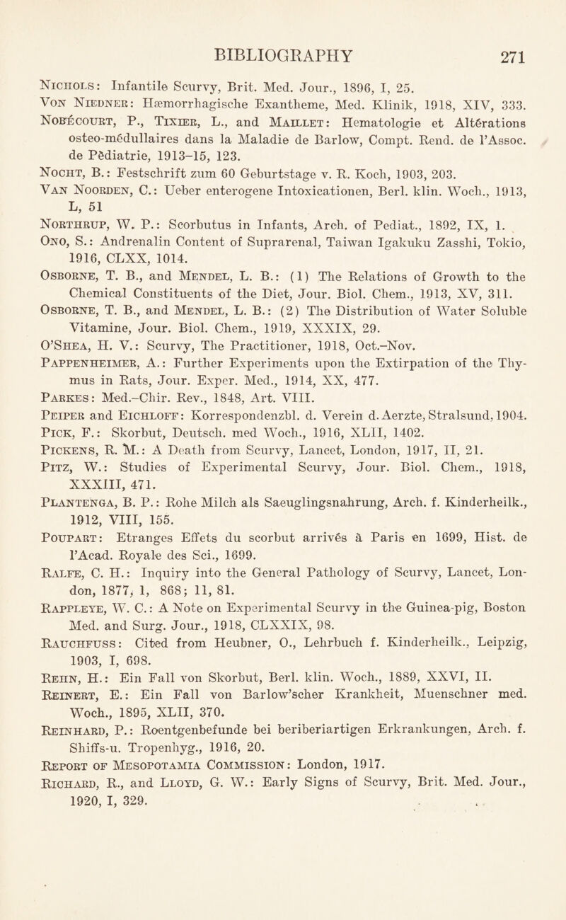 Nichols: Infantile Scurvy, Brit. Med. Jour., 1896, I, 25. Von Niedner: Hsemorrhagische Exantheme, Med. Klinik, 1918, XIV, 333. Nob^court, P., Tixier, L., and Maillet: Hematologie et Alterations osteo-m6dullaires dans la Maladie de Barlow, Compt. Rend, de l’Assoc. de Pediatrie, 1913-15, 123. Nocht, B.: Festschrift zum 60 Geburtstage v. R. Koch, 1903, 203. Van Noorden, C.: Ueber enterogene Intoxicationen, Berl. klin. Woch., 1913, L, 51 Northrup, W. P.: Scorbutus in Infants, Arch, of Pediat., 1892, IX, 1. Ono, S.: Andrenalin Content of Suprarenal, Taiwan Igakuku Zasshi, Tokio, 1916, CLXX, 1014. Osborne, T. B., and Mendel, L. B.: (1) The Relations of Growth to the Chemical Constituents of the Diet, Jour. Biol. Chem., 1913, XV, 311. Osborne, T. B., and Mendel, L. B.: (2) The Distribution of Water Soluble Vitamine, Jour. Biol. Chem., 1919, XXXIX, 29. O’Shea, H. V.: Scurvy, The Practitioner, 1918, Oct.-Nov. Pappenheimer, A.: Further Experiments upon the Extirpation of the Thy¬ mus in Rats, Jour. Exper. Med., 1914, XX, 477. Parkes: Med.-Cliir. Rev., 1848, Art. VIII. Peiper and Eichloff: Korrespondenzbl. d. Verein d. Aerzte, Stralsund, 1904. Pick, F.: Skorbut, Deutscli. med Woch., 1916, XLII, 1402. Pickens, R. M.: A Death from Scurvy, Lancet, London, 1917, II, 21. Pitz, W.: Studies of Experimental Scurvy, Jour. Biol. Chem., 1918, XXXIII, 471. Plantenga, B. P.: Rohe Milch als Saeuglingsnahrung, Arch. f. Kinderheilk., 1912, VIII, 155. Poupart: Etranges Effets du scorbut arrives a Paris ’en 1699, Hist, de l’Acad. Royale des Sci., 1699. Ralfe, C. H.: Inquiry into the General Pathology of Scurvy, Lancet, Lon¬ don, 1877, 1, 868; 11, 81. Rappleye, W. C.: A Note on Experimental Scurvy in the Guinea-pig, Boston Med. and Surg. Jour., 1918, CLXXIX, 98. Rauchfuss : Cited from Heubner, O., Lehrbuch f. Kinderheilk., Leipzig, 1903, I, 698. Rehn, H.: Ein Fall von Skorbut, Berl. klin. Woch., 1889, XXVI, II. Reinert, E.: Ein Fall von Barlow’scher Krankheit, Muenschner med. Woch., 1895, XLII, 370. Reinhard, P.: Roentgenbefunde bei beriberiartigen Erkrankungen, Arch. f. Shiffs-u. Tropenhyg., 1916, 20. Report of Mesopotamia Commission: London, 1917. Richard, R., and Lloyd, G. W.: Early Signs of Scurvy, Brit. Med. Jour., 1920, I, 329.