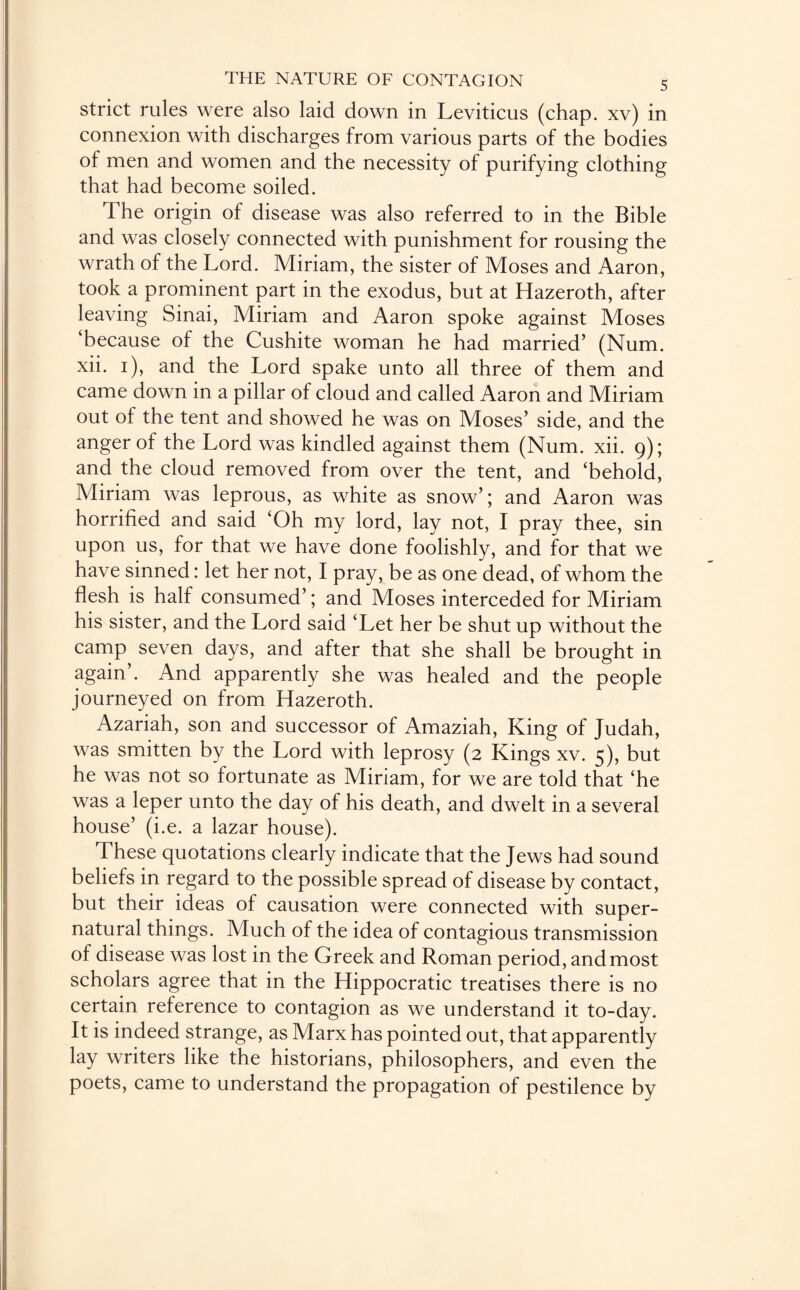 strict rules were also laid down in Leviticus (chap, xv) in connexion with discharges from various parts of the bodies of men and women and the necessity of purifying clothing that had become soiled. The origin of disease was also referred to in the Bible and was closely connected with punishment for rousing the wrath of the Lord. Miriam, the sister of Moses and Aaron, took a prominent part in the exodus, but at Hazeroth, after leaving Sinai, Miriam and Aaron spoke against Moses ‘because of the Cushite woman he had married’ (Num. xii. 1), and the Lord spake unto all three of them and came down in a pillar of cloud and called Aaron and Miriam out of the tent and showed he was on Moses’ side, and the anger of the Lord was kindled against them (Num. xii. 9); and the cloud removed from over the tent, and ‘behold, Miriam was leprous, as white as snow’; and Aaron was horrified and said ‘Oh my lord, lay not, I pray thee, sin upon us, for that we have done foolishly, and for that we have sinned: let her not, I pray, be as one dead, of whom the flesh is half consumed’; and Moses interceded for Miriam his sister, and the Lord said ‘Let her be shut up without the camp seven days, and after that she shall be brought in again . And apparently she was healed and the people journeyed on from Hazeroth. Azariah, son and successor of Amaziah, King of Judah, was smitten by the Lord with leprosy (2 Kings xv. 5), but he was not so fortunate as Miriam, for we are told that ‘he was a leper unto the day of his death, and dwelt in a several house’ (i.e. a lazar house). These quotations clearly indicate that the Jews had sound beliefs in regard to the possible spread of disease by contact, but their ideas of causation were connected with super¬ natural things. Much of the idea of contagious transmission of disease was lost in the Greek and Roman period, and most scholars agree that in the Hippocratic treatises there is no certain reference to contagion as we understand it to-day. It is indeed strange, as Marx has pointed out, that apparently lay writers like the historians, philosophers, and even the poets, came to understand the propagation of pestilence by