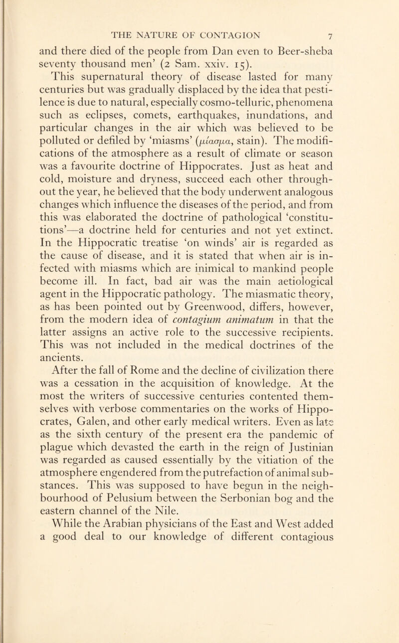 and there died of the people from Dan even to Beer-sheba seventy thousand men’ (2 Sam. xxiv. 15). This supernatural theory of disease lasted for many centuries but was gradually displaced by the idea that pesti¬ lence is due to natural, especially cosmo-telluric, phenomena such as eclipses, comets, earthquakes, inundations, and particular changes in the air which was believed to be polluted or defiled by 'miasms’ (/xtaa/xa, stain). The modifi¬ cations of the atmosphere as a result of climate or season was a favourite doctrine of Hippocrates. Just as heat and cold, moisture and dryness, succeed each other through¬ out the year, he believed that the body underwent analogous changes which influence the diseases of the period, and from this was elaborated the doctrine of pathological 'constitu¬ tions’—a doctrine held for centuries and not yet extinct. In the Hippocratic treatise 'on winds’ air is regarded as the cause of disease, and it is stated that when air is in¬ fected with miasms which are inimical to mankind people become ill. In fact, bad air was the main aetiological agent in the Hippocratic pathology. The miasmatic theory, as has been pointed out by Greenwood, differs, however, from the modern idea of contagium animatum in that the latter assigns an active role to the successive recipients. This was not included in the medical doctrines of the ancients. After the fall of Rome and the decline of civilization there was a cessation in the acquisition of knowledge. At the most the writers of successive centuries contented them¬ selves with verbose commentaries on the works of Hippo¬ crates, Galen, and other early medical writers. Even as late as the sixth century of the present era the pandemic of plague which devasted the earth in the reign of Justinian was regarded as caused essentially by the vitiation of the atmosphere engendered from the putrefaction of animal sub¬ stances. This was supposed to have begun in the neigh¬ bourhood of Pelusium between the Serbonian bog and the eastern channel of the Nile. While the Arabian physicians of the East and West added a good deal to our knowledge of different contagious