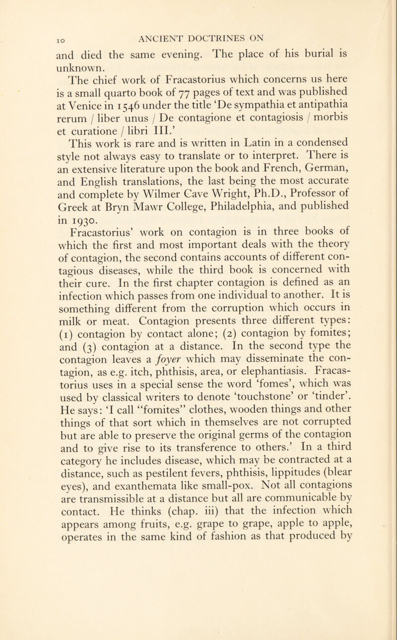 and died the same evening. The place of his burial is unknown. The chief work of Fracastorius which concerns us here is a small quarto book of 77 pages of text and was published at Venice in 1546 under the title ‘De sympathia et antipathia rerum / liber unus / De contagione et contagiosis / morbis et curatione / libri III.’ This work is rare and is written in Latin in a condensed style not always easy to translate or to interpret. There is an extensive literature upon the book and French, German, and English translations, the last being the most accurate and complete by Wilmer Gave Wright, Ph.D., Professor of Greek at Bryn Mawr College, Philadelphia, and published in 1930. Fracastorius’ work on contagion is in three books of which the first and most important deals with the theory of contagion, the second contains accounts of different con¬ tagious diseases, while the third book is concerned with their cure. In the first chapter contagion is defined as an infection which passes from one individual to another. It is something different from the corruption which occurs in milk or meat. Contagion presents three different types: (1) contagion by contact alone; (2) contagion by fomites; and (3) contagion at a distance. In the second type the contagion leaves a foyer which may disseminate the con¬ tagion, as e.g. itch, phthisis, area, or elephantiasis. Fracas¬ torius uses in a special sense the word domes’, which was used by classical writers to denote ‘touchstone’ or ‘tinder’. He says: ‘I call “fomites” clothes, wooden things and other things of that sort which in themselves are not corrupted but are able to preserve the original germs of the contagion and to give rise to its transference to others.’ In a third category he includes disease, which may be contracted at a distance, such as pestilent fevers, phthisis, lippitudes (blear eyes), and exanthemata like small-pox. Not all contagions are transmissible at a distance but all are communicable by contact. He thinks (chap, iii) that the infection which appears among fruits, e.g. grape to grape, apple to apple, operates in the same kind of fashion as that produced by